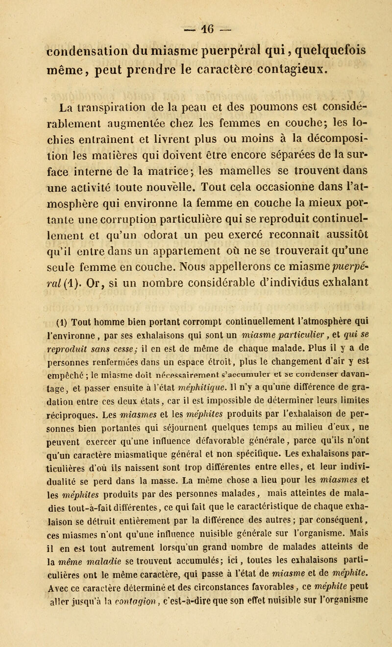 -^ 46 — condensation du miasme puerpéral qui, quelquefois même, peut prendre le caractère contagieux. La transpiration de la peau et des poumons est considé- rablement augmentée chez les femmes en couche; les lo- chies entraînent et livrent plus ou moins à la décomposi- tion les matières qui doivent être encore séparées de la sur- face interne de la matrice-, les mamelles se trouvent dans une activité toute nouvelle. Tout cela occasionne dans l'at- mosphère qui environne la femme en couche la mieux por- tante une corruption particulière qui se reproduit continuel- lement et qu'un odorat un peu exercé reconnaît aussitôt qu'il entre dans un appartement où ne se trouverait qu'une seule femme en couche. Nous appellerons ce miasme puerpé» ra/(l). Or, si un nombre considérable d'individus exhalant (1) Tout homme bien portant corrompt continueilement l'atmosphère qui l'environne , par ses exhalaisons qui sont un miasme particulier, et qui se reproduit sans cesse; il en est de même de chaque malade. Plus il y a de personnes renfermées dans un espace étroit, plus le changement d'air y est empêché ; le miasme doit nécpssairfiinent s'accumuler et se condenser davan- tage, et passer ensuite à l'état méphitique. Il n'y a qu'une différence de gra- dation entre ces deux états, car il est impossible de déterminer leurs limites réciproques. Les miasmes et les méphites produits par l'exhalaison de per- sonnes bien portantes qui séjournent quelques temps au milieu d'eux, ne peuvent exercer qu'une influence défavorable générale, parce qu'ils n'ont qu'un caractère miasmatique général et non spécifique. Les exhalaisons par- ticulières d'où ils naissent sont trop différentes entre elles, et leur indivi- dualité se perd dans la masse. La même chose a lieu pour les miasmes et les méphites produits par des personnes malades, mais atteintes de mala- dies tout-à-fait différentes, ce qui fait que le caractéristique de chaque exha- laison se détruit entièrement par la différence des autres ; par conséquent, ces miasmes n'ont qu'une influence nuisible générale sur l'organisme. Mais il en est tout autrement lorsqu'un grand nombre de malades atteints de la même maladie se trouvent accumulés ; ici, toutes les exhalaisons parti- culières ont le même caractère, qui passe à l'état de miasme et de méphite. Avec ce caractère déterminé et des circonstances favorables, ce méphite peut aller jusqu'à la contagion, c'est-à-dire que son effet nuisible sur l'organisme