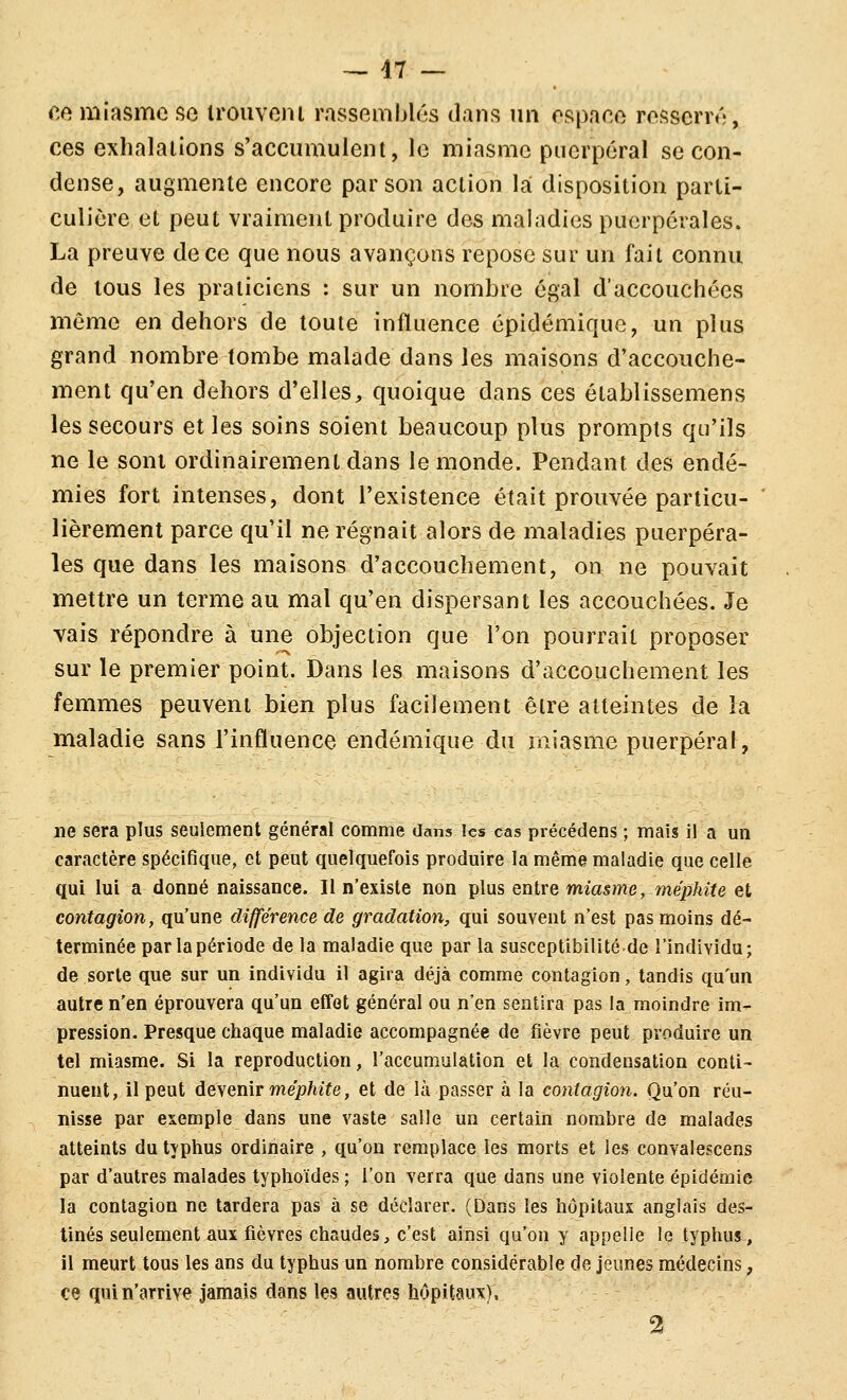 ce miîïsme fio irouveiu rassemblas dans un espace resscrr*';, ces exhalations s'accumulent, le miasme puerpéral se con- dense, augmente encore par son action la disposition parti- culière et peut vraiment produire des maladies puerpérales. La preuve de ce que nous avançons repose sur un fait connu de tous les praticiens : sur un nombre égal d'accouchées même en dehors de toute influence épidémique, un plus grand nombre tombe malade dans les maisons d'accouche- ment qu'en dehors d'elles, quoique dans ces établissemens les secours et les soins soient beaucoup plus prompts qu'ils ne le sont ordinairement dans le monde. Pendant des endé- mies fort intenses, dont l'existence était prouvée particu- lièrement parce qu'il ne régnait alors de maladies puerpéra- les que dans les maisons d'accouchement, on ne pouvait mettre un terme au mal qu'en dispersant les accouchées. Je vais répondre à une objection que l'on pourrait proposer sur le premier point. Dans les maisons d'accouchement les femmes peuvent bien plus facilement être atteintes de la maladie sans l'influence endémique du miasme puerpéral. ne sera plus seulement général comme dans les cas précédens ; maïs il a un caractère spécifique, et peut quelquefois produire la même maladie que celle qui lui a donné naissance. Il n'existe non plus entre miasme, méphite et contagion, qu'une différence de gradation, qui souvent n'est pas moins dé- terminée par la période de la maladie que par la susceptibilité.de l'individu; de sorte que sur un individu il agira déjà comme contagion, tandis qu'un autre n'en éprouvera qu'un effet général ou n'en sentira pas la moindre im- pression. Presque chaque maladie accompagnée de fièvre peut produire un tel miasme. Si la reproduction, l'accumulation et la condensation conti- nuent, il peut àe\en\T méphite, et de là passer à la contagion. Qu'on réu- nisse par exemple dans une vaste salle un certain nombre de malades atteints du typhus ordinaire , qu'on remplace les morts et les convalescens par d'autres malades typhoïdes ; l'on verra que dans une violente épidémie la contagion ne tardera pas à se déclarer. (Dans les hôpitaux anglais des- tinés seulement aux fièvres chaudes ^ c'est ainsi qu'on y appelle le typhus, il meurt tous les ans du typhus un nombre considérable de jeunes médecins, ce qui n'arrive jamais dans les autres hôpitaux). 2