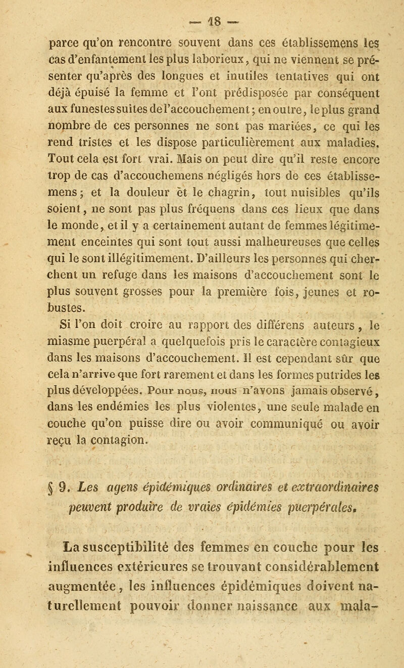 ^ 48 --. parce qu'on rencontre souvent dans ces établissemens les cas d'enfantement les plus laborieux, qui ne viennent se pré- senter qu'après des longues et inutiles tentatives qui ont déjà épuisé la femme et l'ont prédisposée par conséquent aux funestes suites de l'accouchement; en outre, le plus grand nombre de ces personnes ne sont pas mariées, ce qui les rend tristes et les dispose particulièrement aux maladies. Tout cela est fort vrai. Mais on peut dire qu'il reste encore trop de cas d'accouchemens négligés hors de ces établisse- mens ; et la douleur et le chagrin, tout nuisibles qu'ils soient, ne sont pas plus fréquens dans ces lieux que dans le monde, et il y a certainement autant de femmes légitime- ment enceintes qui sont tout aussi malheureuses que celles qui le sont illégitimement. D'ailleurs les personnes qui cher- chent un refuge dans les maisons d'accouchement sont le plus souvent grosses pour la première fois, jeunes et ro- bustes. Si l'on doit croire au rapport des différens auteurs , le miasme puerpéral a quelquefois pris le caractère contagieux dans les maisons d'accouchement. Il est cependant sûr que cela n'arrive que fort rarement et dans les formes putrides les plus développées. Pour nous, nous n'avons jamais observé, dans les endémies les plus violentes, une seule malade en couche qu'on puisse dire ou avoir communiqué ou avoir reçu la contagion. § 9. Les agens épîd&niiques ordinaires et extraordinaires peuvent produire de vraies épidémies puerpérales, La susceptibilité des femmes en couche pour les influences extérieures se trouvant considérablement augmentée, les influences épidémiques doivent na- turellement pouvoir donner naissance aux mala-