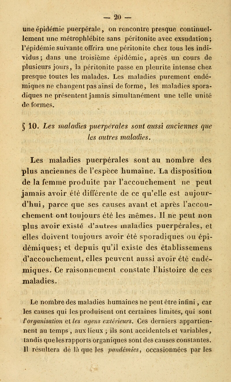 une épidémie puerpérale, on rencontre presque continuel- lement une métrophlébite sans péritonite avec exsudation; l'épidémie suivante offrira une péritonite chez tous les indi- vidus; dans une troisième épidémie, après un cours de plusieurs jours, la péritonite passe en pleurite intense chez presque toutes les malades. Les maladies purement endé- miques ne changent pas ainsi de forme, les maladies spora- diques ne présentent jamais simultanément une telle uniié de formes. § 10. Les maladies puerpérales sont aussi anciennes que les autres maladies. Les maladies puerpérales sont au nombre des plus anciennes de l'espèce humaine. La disposition de la femme produite par raccouchement ne peut jamais avoir été différente de ce qu'elle est aujour- d'hui, parce que ses causes avant et après l'accou- chement ont toujours été les mêmes. Il ne peut non plus avoir existé d'autres maladies puerpérales, et elles doivent toujours avoir été sporadiques ou épi- démiques; et depuis qu'il existe des établissemens d'accouchement, elles peuvent aussi avoir été endé- miques. Ce raisonnement constate l'histoire de ces maladies. Le nombre des maladies humaines ne peut être infini, car les causes qui les produisent ont certaines limites, qui sont l'organisation et les agens extérieurs. Ces derniers appartien- nent au temps , aux lieux ; ils sont accidentels et variables, tandis que les rapports organiques sont des causes constantes. Il résultera de là que les pandémies, occasionnées parles