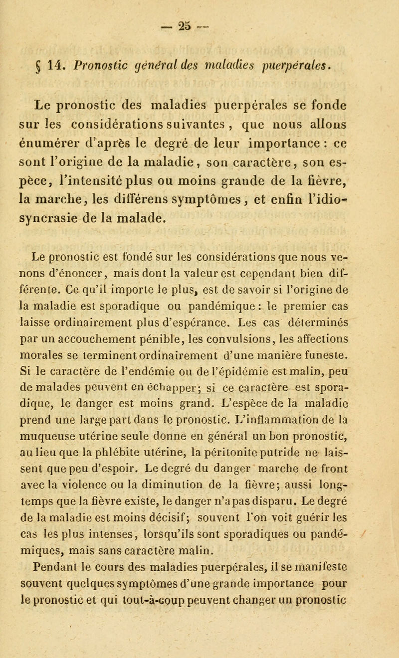 5 14. Pronostic général des maladies puerpérales. Le pronostic des maladies puerpérales se fonde sur les considérations suivantes , que nous allons énumérer d'après le degré de leur importance : ce sont l'origine de la maladie, son caractère, son es- pèce, Tintensitéplus ou moins grande de la fièvre, la marche, les diiférens symptômes, et enfin l'idio- syncrasie de la malade. Le pronostic est fondé sur les considérations que nous ve- nons d'énoncer, mais dont la valeur est cependant bien dif- férente. Ce qu'il importe le plus, est de savoir si l'origine de la maladie est sporadique ou pandémique ; le premier cas laisse ordinairement plus d'espérance. Les cas délerminés par un accouchement pénible, les convulsions, les affections morales se terminent ordinairement d'une manière funeste. Si le caractère de l'endémie ou de l'épidémie est malin, peu de malades peuvent en échapper; si ce caractère est spora- dique, le danger est moins grand. L'espèce de la maladie prend une large part dans le pronostic. L'inflammation de la muqueuse utérine seule donne en général un bon pronostic, au lieu que la phlébite utérine, la péritonite putride ne lais- sent que peu d'espoir. Le degré du danger marche de front avec la violence ou la diminution de la fièvre; aussi long- temps que la fièvre existe, le danger n'a pas disparu. Le degré de la maladie est moins décisif; souvent l'on voit guérir les cas les plus intenses, lorsqu'ils sont sporadiques ou pandé- miques, mais sans caractère malin. Pendant le cours des maladies puerpérales, il se manifeste souvent quelques symptômes d'une grande importance pour le pronostic et qui tout-à-coup peuvent changer un pronostic