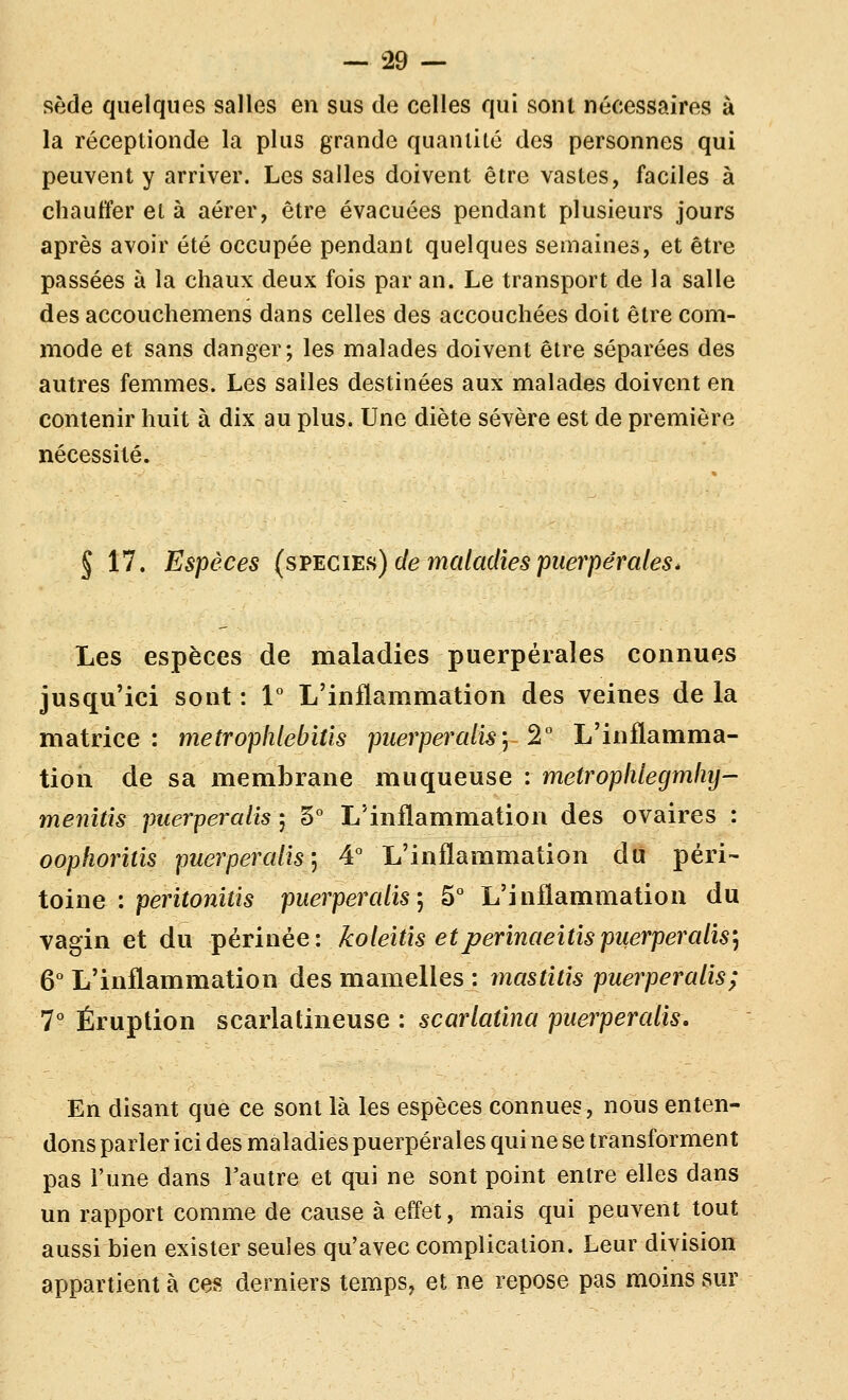 sède quelques salles en sus de celles qui soin nécessaires à la réceplionde la plus grande quantité des personnes qui peuvent y arriver. Les salles doivent être vastes, faciles à chauffer et à aérer, être évacuées pendant plusieurs jours après avoir été occupée pendant quelques semaines, et être passées à la chaux deux fois par an. Le transport de la salle des accouchemens dans celles des accouchées doit être com- mode et sans danger; les malades doivent être séparées des autres femmes. Les salles destinées aux malades doivent en contenir huit à dix au plus. Une diète sévère est de première nécessité. § 17. Espèces (svegi'eh) de maladies puerpérales * Les espèces de maladies puerpérales connues jusqu'ici sont : 1° L'inflammation des veines de la matrice : metrophlebitis puerperalisy 2° L'inflamma- tion de sa membrane muqueuse : metroplilegmliy- menîûs puerperalis ; 5° L'inflammation des ovaires : oophoritis puerperalis] 4° L'inflammation du ^péri- toine : peritonitis puerperalis j 5° L'inflammation du vagin et du périnée: koleitis etperinaeitispuerperalis'^ 6° L'inflammation des mamelles : rnastitis puerperalis; 7° Éruption scarlatineuse : scarlatina puerperalis. En disant que ce sont là les espèces connues, nous enten- dons parler ici des maladies puerpérales qui ne se transforment pas l'une dans l'autre et qui ne sont point entre elles dans un rapport comme de cause à effet, mais qui peuvent tout aussi bien exister seules qu'avec complication. Leur division appartient à ces derniers temps, et ne repose pas moins sur