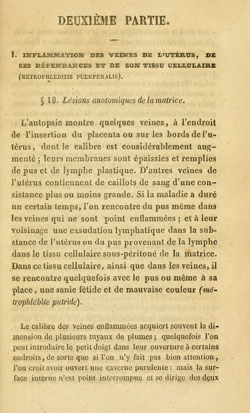 DEUXIÈME PARTIE. L INFIiAMMATIOlff DES VEINES DE L'UTÉRUS, DE ses dxfekfdaktces et de sosï tissu cellulaire (meïrophlebitis puerperalis). § 18. Lésions anatomîques de la matrice. L'autopsie montre quelques veines, à l'endroit de l'insertion du placenta ou sur les bords de l'u- térus 5 dont le calibre est considérablement aug- menté j leurs membranes sont épaissies et remplies de pus et de lympbe plastique. D'autres veines de l'utérus contiennent de caillots de sang d'une con- sistance plus ou moins grande. Si la maladie a duré un certain temps, l'on rencontre du pus même dans les veines qui ne sont point enflammées ; et à leur voisinage une exsudation lymphatique dans la sub* stance de Tutérus ou du pus provenant de la lymphe dans le tissu cellulaire sous-péritoné de la matrice. Dans ce tissu cellulaire, ainsi que dans les veines, il se rencontre quelquefois avec le pus ou même à sa place, une sanie fétide et de mauvaise couleur (mé^ îTophlébïte putride). Le calibre des veines enflammées acquiert souvent la di- mension de plusieurs tuyaux de plumes j quelquefois l'on peut introduire le petit doigt dans leur ouverture à certains endroits, de sorte que si l'on n'y fait pas bien attention, l'on croit avoir ouvert une caverne purulente: mais la sur- face interne n'est point interrompue et se dirige des deux