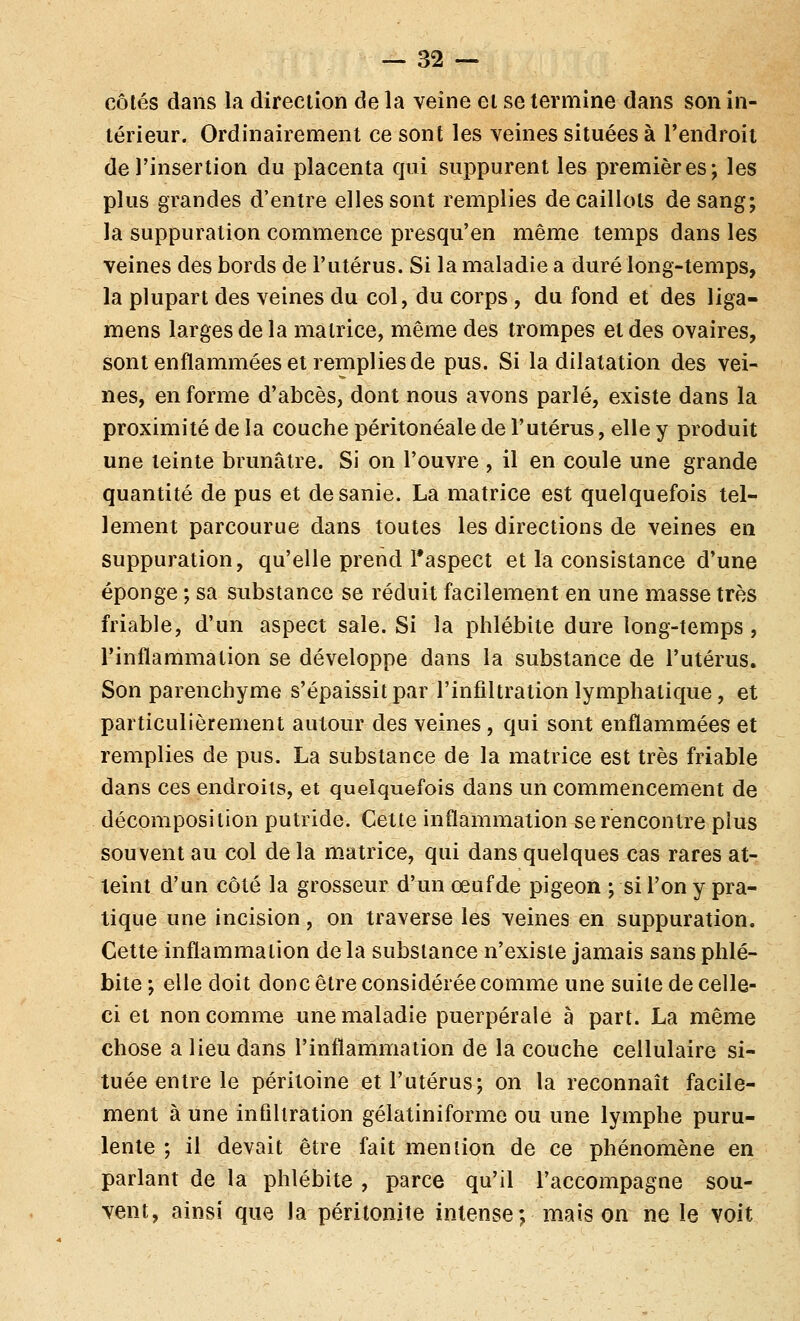 côtés dans la direction de la veine et se termine dans son in- térieur. Ordinairement ce sont les veines situées à l'endroii de l'insertion du placenta qui suppurent les premières; les plus grandes d'entre elles sont remplies de caillots de sang; la suppuration commence presqu'en même temps dans les veines des bords de l'utérus. Si la maladie a duré long-temps, la plupart des veines du col, du corps , du fond et des liga- mens larges de la matrice, même des trompes et des ovaires, sont enflammées et remplies de pus. Si la dilatation des vei- nes, en forme d'abcès, dont nous avons parlé, existe dans la proximité de la couche péritonéale de l'utérus, elle y produit une teinte brunâtre. Si on l'ouvre , il en coule une grande quantité de pus et desanie. La matrice est quelquefois tel- lement parcourue dans toutes les directions de veines en suppuration, qu'elle prend l'aspect et la consistance d'une éponge ; sa substance se réduit facilement en une masse très friable, d'un aspect sale. Si la phlébite dure long-temps , l'inflammation se développe dans la substance de l'utérus. Son parenchyme s'épaissit par l'infiltration lymphatique, et particulièrement autour des veines , qui sont enflammées et remplies de pus. La substance de la matrice est très friable dans ces endroits, et quelquefois dans un commencement de décomposition putride. Cette inflammation se rencontre plus souvent au col de la matrice, qui dans quelques cas rares at- teint d'un côté la grosseur d'un œuf de pigeon ; si l'on y pra- tique une incision, on traverse les veines en suppuration. Cette inflammation de la substance n'existe jamais sans phlé- bite ; elle doit donc être considérée comme une suite de celle- ci et non comme une maladie puerpérale à part. La même chose a lieu dans l'inflammation de la couche cellulaire si- tuée entre le péritoine et l'utérus; on la reconnaît facile- ment à une infiltration gélatiniforme ou une lymphe puru- lente ; il devait être fait mention de ce phénomène en parlant de la phlébite , parce qu'il l'accompagne sou- vent, ainsi que la péritonite intense; maison ne le voit