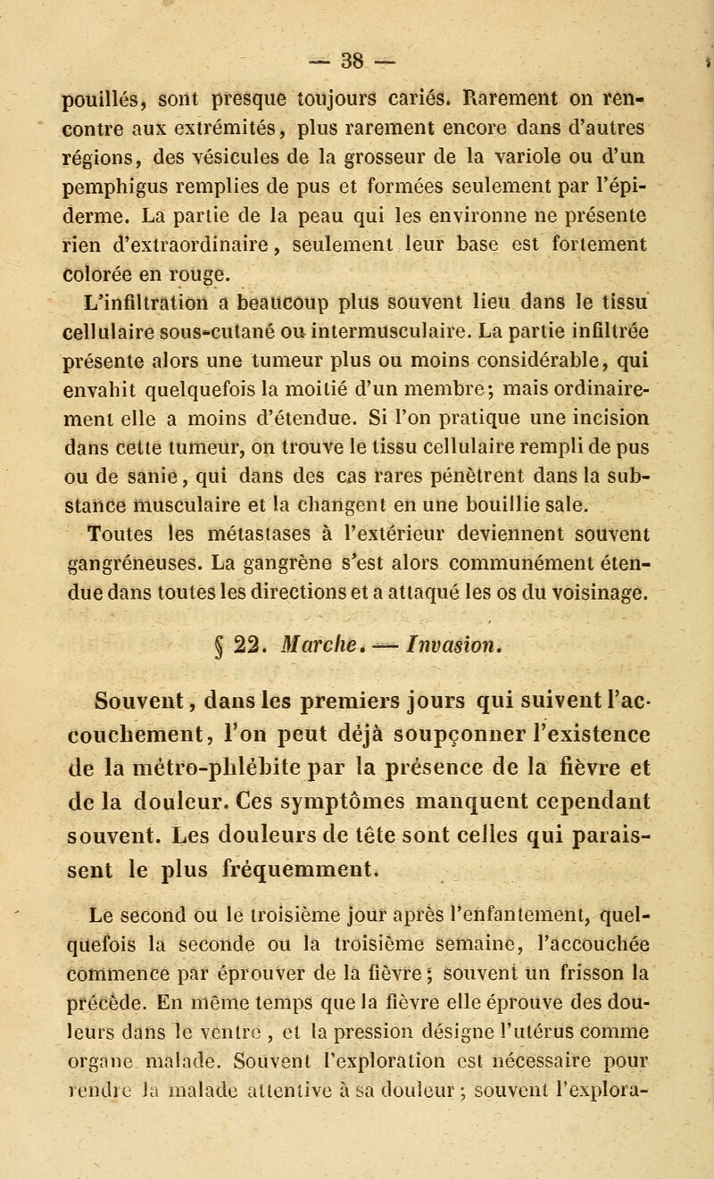 pouillés, sont presque toujours cariés. Rarement on ren- contre aux extrémités, plus rarement encore dans d'autres régions, des vésicules de la grosseur de la variole ou d'un pemphigus remplies de pus et formées seulement par l'épi- derme. La partie de la peau qui les environne ne présente rien d'extraordinaire, seulement leur base est fortement Colorée en rouge. L'infiltration a beaucoup plus souvent lieu dans le tissu cellulaire sous*cutané ou intermusculaire. La partie infiltrée présente alors une tumeur plus ou moins considérable, qui envahit quelquefois la moitié d'un membre; mais ordinaire- ment elle a moins d'étendue. Si l'on pratique une incision dans cette tumeur, on trouve le tissu cellulaire rempli de pus ou de sanie, qui dans des cas rares pénètrent dans la sub- stance musculaire et la changent en une bouillie sale. Toutes les métastases à l'extérieur deviennent souvent gangreneuses. La gangrène s'est alors communément éten- due dans toutes les directions et a attaqué les os du voisinage. §22. Marche,-^ Invasion, Souvent, dans les premiers jours qui suivent Tac- couchement, l'on peut déjà soupçonner l'existence de la métro-phlébite par la présence de la fièvre et de la douleur. Ces symptômes manquent cependant souvent. Les douleurs de tête sont celles qui parais- sent le plus fréquemment. Le second ou le troisième jour après l'enfantement, quel- quefois la seconde ou la troisième semaine, l'accouchée commence par éprouver de la fièvre ; souvent un frisson la précède. En même temps que la fièvre elle éprouve des dou- leurs dans le ventre , et la pression désigne l'utérus comme organe malade. Souvent l'exploration est nécessaire pour rendre la malade attentive à sa douleur ; souvent l'explora-
