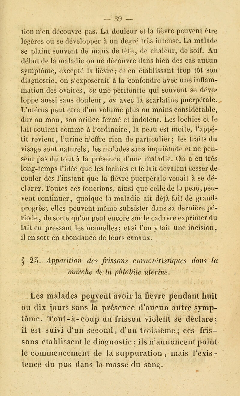 lion n'en découvre pas. La douleur et la lièvre peuvent être légères ou se développer à un degré très intense. La malade se plaint souvent de maux de tête, de chaleur, de soif. Au début de la maladie on ne découvre dans bien des cas aucun symptôme, excepté la fièvre; et en établissant trop tôt son diagnostic, on s'exposerait à la confondre avec une inflam- mation des ovaires, ou une péritonite qui souvent se déve- loppe aussi sans douleur, ou avec la scarlatine puerpérale.. L'utérus peut être d'un volume plus ou moins considérable, dur ou mou, son oriiice fermé et indolent. Les lochies et le lait coulent comme à l'ordinaire, la peau est rhoite, l'appé- tit revient, l'urine n'offre rien de particulier; les traits du visage sont naturels, les malades sans inquiétude et ne pen- sent pas du tout à la présence d'une nnaladie. On a eu très long-temps l'idée que les lochies et le lait devaient cesser de couler dès l'instant que la fièvre puerpérale venait à se dé- clarer. Toutes ces fonctions, ainsi que celle de la peau, peu- vent continuer, quoique la maladie ait déjà fait de grands progrès; elles peuvent même subsister dans sa dernière pé- riode, de sorte qu'on peut encore sur le cadavre exprimer du lait en pressant les mamelles; et si l'on y fait une incision, il en sort en abondance de leurs canaux. 5 25. Apparition des frissons caractéristiques dans la marche de la phlébite utérine. Les malades peuvent avoir la fièvre pendant huit ou dix jours sans la présence d'aucun autre symp- tôme. Tout-à-coup un frisson vioîeiit se déclare; il est suivi d'un second, d'un troisième; ces fris- sons établissent le diagnostic ; ils n'annoncent point le commencement de la suppuration , mais l'exis- tence du pus dans la masse du sang.