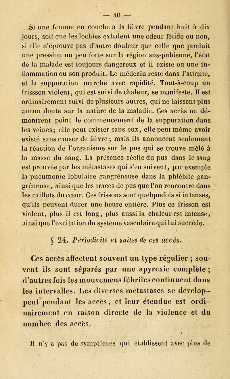 Si une femme en couche a la fièvre pendant huit à dix jours, soit que les lochies exhalent une odeur fétide ou non, si elle n'éprouve pas d'autre douleur que celle que produit une pression un peu forte sur la région sus-pubienne, l'état de la malade est toujours dangereux et il existe ou une in- flammation ou son produit. Le médecin reste dans l'attente, et la suppuration marche avec rapidité. Tout-à-coup un frissson violent, qui est suivi de chaleur, se manifeste. 11 est ordinairement suivi de plusieurs autres, qui ne laissent plus aucun doute sur la nature de la maladie. Ces accès ne dé- montrent point le commencement de la suppuration dans les veines; elle peut exister sans eux, elle peut même avoir existé sans causer de fièvre ; mais ils annoncent seulement la réaction de l'organisme sur le pus qui se trouve mêlé à la masse du sang. La présence réelle du pus dans le sang est prouvée par les métastases qui s'en suivent, par exemple la pneumonie lobulaire gangreneuse dans la phlébite gan- greneuse, ainsi que les traces de pus que l'on rencontre dans les caillots du cœur. Ces frissons sont quelquefois si intenses, qu'ils peuvent durer une heure entière. Plus ce frisson est violent, plus il est long, plus aussi la chaleur est intense, ainsi que l'excitation du système vasculaire qui lui succède. § 24. Périodicité et suites de ces accès. Ces accès affectent souvent un type régulier ; sou- vent ils sont séparés par une apyrexie complète ; d'autres fois les mouvemens fébriles continuent dans les intervalles. Les diverses métastases se dévelop- pent pendant les accès, et leur étendue est ordi- nairement en raison directe de la violence et du nombre des accès. 11 n'y a pas de symptômes qui établissent avec plus de