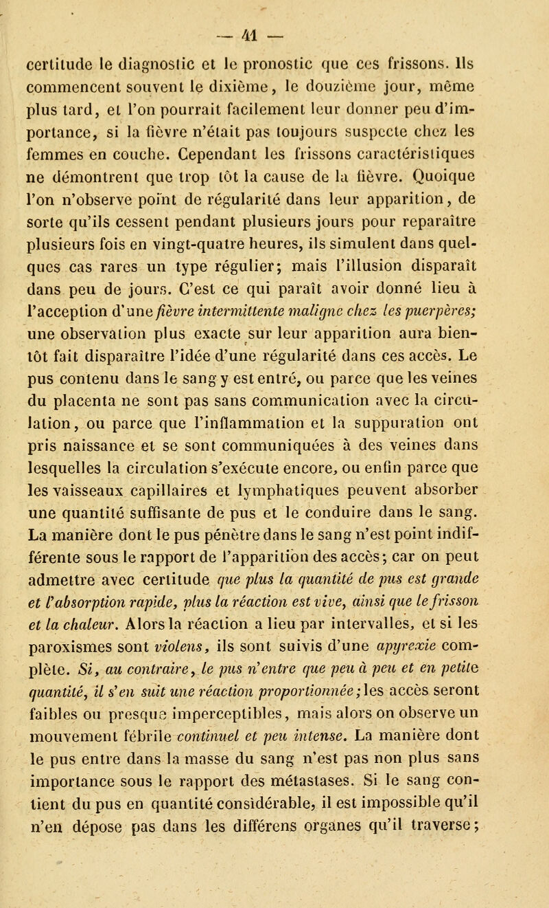 certitude le diagnoslic et le pronostic que ces frissons. Us commencent souvent le dixième, le douzième jour, même plus lard, et l'on pourrait facilement leur donner peu d'im- portance, si la fièvre n'était pas toujours suspecte chez les femmes en couche. Cependant les frissons caractéristiques ne démontrent que trop tôt la cause de la lièvre. Quoique l'on n'observe point de régularité dans leur apparition, de sorte qu'ils cessent pendant plusieurs jours pour reparaître plusieurs fois en vingt-quatre heures, ils simulent dans quel- ques cas rares un type régulier; mais l'illusion disparaît dans peu de jours. C'est ce qui paraît avoir donné lieu à l'acception d'une fièvre intermittente maligne chez les puerpères; une observation plus exacte sur leur apparition aura bien- tôt fait disparaître l'idée d'une régularité dans ces accès. Le pus contenu dans le sang y est entré, ou parce que les veines du placenta ne sont pas sans communication avec la circu- lation, ou parce que l'inflammation et la suppuration ont pris naissance et se sont communiquées à des veines dans lesquelles la circulation s'exécute encore^, ou enfin parce que les vaisseaux capillaires et lymphatiques peuvent absorber une quantité suffisante de pus et le conduire dans le sang. La manière dont le pus pénètre dans le sang n'est point indif- férente sous le rapport de l'apparition des accès; car on peut admettre avec certitude que plus la quantité de pus est grande et l'absorption rapide, plus la réaction est vive^ ainsi que le frisson et la chaleur. Alors la réaction a lieu par intervalles, et si les paroxismes sont violens, ils sont suivis d'une apyrexie com- plète. Si, au contraire, le pus n'entre que peu à peu et en petite quantité, il s'en suit une réaction proportionnée;\es accès seront faibles ou presque imperceptibles, mais alors on observe un mouvement fébrile continuel et peu intense. La manière dont le pus entre dans la masse du sang n'est pas non plus sans importance sous le rapport des métastases. Si le sang con- tient du pus en quantité considérable, il est impossible qu'il n'en dépose pas dans les différons organes qu'il traverse;