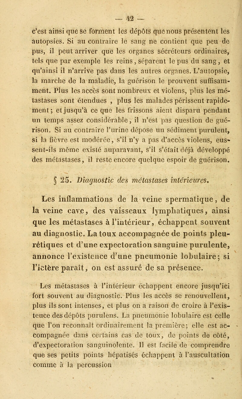 c'est ainsi que se forment les dépôts que nous présentent les autopsies. Si au contraire le sang ne contient que peu de pus, il peut arriver que les organes sécréteurs ordinaires, tels que par exemple les reins, séparent le pus du sang, et qu'ainsi il n'arrive pas dans les autres organes. L'autopsie, la marche de la maladie, la guérison le prouvent suffisam- ment. Plus les accès sont nombreux et violens, plus les mé- tastases sont étendues , plus les malades périssent rapide- ment ; et jusqu'à ce que les frissons aient disparu pendant un temps assez considérable, il n'est pas question de gué- rison. Si au contraire l'urine dépose un sédiment purulent, si ïa fièvre est modérée, s'il n'y a pas d'accès violens, eus* sent-iis même existé auparavant, s'il s'était déjà développé des métastases, il reste encore quelque espoir de guérison. 5 î^5. Diagnostic des métastases intérieures. Les inflammations de la veine spermatique, de la veine cave, des vaisseaux lympliatiques, ainsi que les métastases à l'intérieur, échappent souvent au diagnostic. La toux accompagnée de points pleu- rétiques et d'une expectoration sanguine purulente, annonce l'existence d'une pneumonie loLulaire-, si l'ictère paraît, on est assuré de sa présence. Les métastases à l'intérieur échappent encore jusqu'ici fort souvent au diagnostic. Plus les accès se renouvellent, plus ils sont intenses, et plus on a raison de croire à l'exis- teuce des dépôts purulens. La pneumonie lobulaire est celle que l'on reconnaît ordinairement la première; elle est ac- compagnée dans certains cas de toux, de points de côté, d'expectoration sanguinolente. 11 est facile de comprendre que ses petits points hépatisés échappent à l'auscultation comme à la percussion
