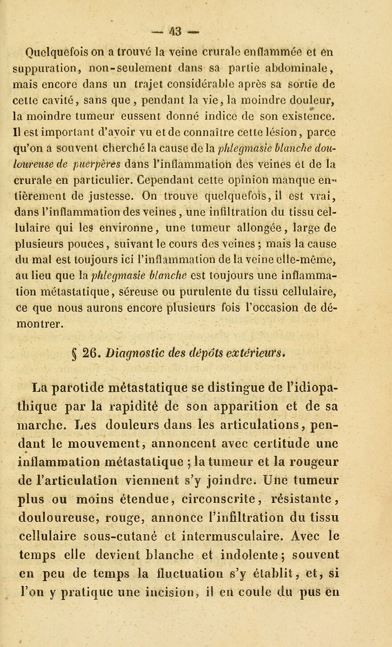 Quelquefois on a trouvé la veine crurale enflammée et en suppuration, non-seulement dans sa partie abdominale, mais encore dans un trajet considérable après sa sortie de cette cavité, sans que, pendant la vie, la moindre douleur, la moindre tumeur eussent donné indice de son existence. Il est important d'avoir vu et de connaître cette lésion, parce qu'on a souvent cherché la cause de la phlegmasîe blanche dou- loureuse de puerpères dans l'inflammation des veines et de la crurale en particulier. Cependant cette opinion manque en-' tièremenl de justesse. On trouve quelquefois, il est vrai, dans l'inflammation des veines, une infiltration du tissu cel- lulaire qui les environne, une tumeur allongée, large de plusieurs pouces, suivant le cours des veines; mais la cause du mal est toujours ici l'inflammation de la veine elle-même, au lieu que la phlegmasîe blanche est toujours une inflamma- tion métastatique, séreuse ou purulente du tissu cellulaire, ce que nous aurons encore plusieurs fois l'occasion de dé- montrer. § 26. Diagnostic des dépôts extérieurs, La parotide métastatique se distingue de Fidiopa- thique par la rapidité de son apparition et de sa niarclie. Les douleurs dans les articulations, pen- dant le mouvement, annoncent avec certitude une inflammation métastatique 5 la tumeur et la rougeur de l'articulation viennent s'y joindre. Une tumeur plus ou moins étendue, circonscrite, résistante, douloureuse, rouge, annonce l'infiltration du tissu cellulaire sous-cutané et intermusculaire. Avec le temps elle devient blanche et indolente ; souvent en peu de temps la fluctuation s'y établit, et, si l'on y pratique une incision, il en coule du pus en