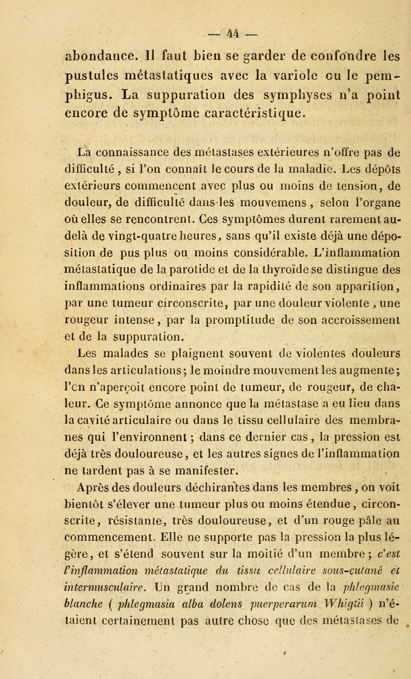 abondance. Il faut Lien se garder de confondre les pustules métastatiques avec la variole ou le pem- phigus. La suppuration des symphyses n'a point encore de symptôme caractéristique. La connaissance des métastases extérieures n'offre pas de difficulté , si l'on connaît le cours de la maladie. Les dépôts extérieurs commencent avec plus ou moins de tension, de douleur, de difficulté dans-Ies mouvemens, selon l'organe Quelles se rencontrent. Ces symptômes durent rarement au- delà de vingt-quatre heures, sans qu'il existe déjà une dépo- sition de pus plus ou moins considérable. L'intïammation métastatique de la parotide et de la thyroïde se dislingue des inflammations ordinaires par la rapidité de son apparition, par une tumeur circonscrite, par une douleur violente , une rougeur intense, par la promptitude de son accroissement et de la suppuration. Les malades se plaignent souvent de violentes douleurs dans les articulations ; le moindre mouvement les augmente ; l'en n'aperçoit encore point de tumeur, de rougeur, de cha- leur. Ce symptôme annonce que la métastase a eu lieu dans la cavité articulaire ou dans le tissu cellulaire des membra- nes qui l'environnent ; dans ce dernier cas, la pression est déjà très douloureuse, et les autres signes de l'inflammation ne tardent pas à se manifester. Après des douleurs déchirantes dans les membres , on voit bientôt s'élever une tumeur plus ou moins étendue, circon- scrite, résistante, très douloureuse, et d'un rouge pâle au commencement. Elle ne supporte pas la pression la plus lé- gère, et s'étend souvent sur la moitié d'un membre; c'est l'inflammation métastatique du tissu cellulaire sous-cutané et intermusculaire. Un grand nombre de cas de la plilegmasie blanche ( p/ilegmasia alba dolens puerperarum Whigtii ) n'é- taient certainement pas autre chose que des métastases de