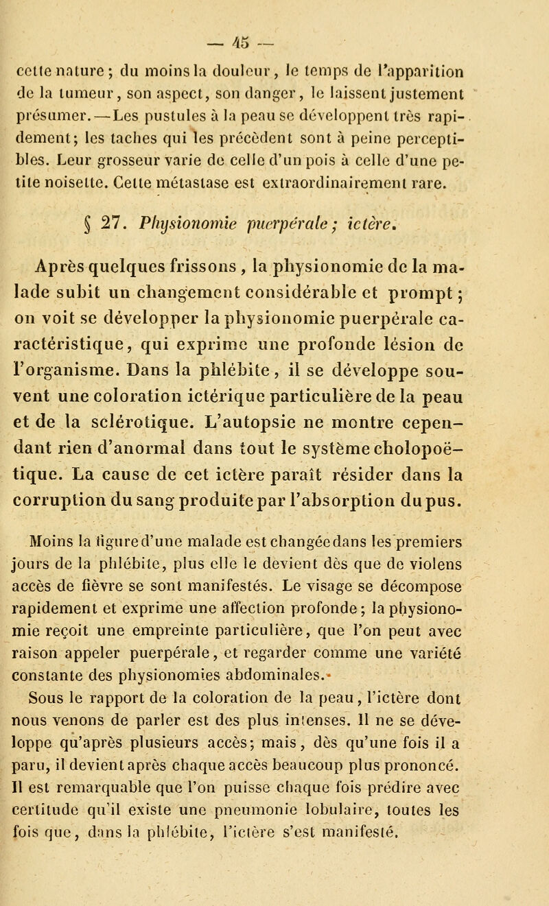 celle nature; du moins la douleur, le temps de l'apparition de la tumeur, son aspect, son danger, le laissent justement présumer.—Les pustules à la peau se développent très rapi- dement; les taches qui les précèdent sont à peine percepti- bles. Leur grosseur varie de celle d'un pois à celle d'une pe- tite noisette. Cette métastase est exiraordinairemeni rare. J 27. Physionomie puerpérale ; ictère. Après quelques frissons , la physionomie de la ma- lade subit un changement considérable et prompt ; on voit se développer la physionomie puerpérale ca- ractéristique, qui exprime une profonde lésion de l'organisme. Dans la phlébite, il se développe sou- vent une coloration ictérique particulière de la peau et de la sclérotique. L'autopsie ne montre cepen- dant rien d'anormal dans tout le système cholopoë- tique. La cause de cet ictère paraît résider dans la corruption du sang produite par l'absorption du pus. Moins la tigured'une malade estchangéedans les premiers jours de la phlébite, plus elle le devient dès que de violens accès de fièvre se sont manifestés. Le visage se décompose rapidement et exprime une affection profonde; la physiono- mie reçoit une empreinte particulière, que l'on peut avec raison appeler puerpérale, et regarder comme une variété constante des physionomies abdominales.* Sous le rapport de la coloration de la peau, l'ictère dont nous venons de parler est des plus ini.enses. 11 ne se déve- loppe qu'après plusieurs accès; mais, dès qu'une fois il a paru, il devient après chaque accès beaucoup plus prononcé. 11 est remarquable que l'on puisse chaque fois prédire avec certitude qu'il existe une pneumonie lobulaire, toutes les fois que, dans la phlébite, l'icière s'est manifesté.