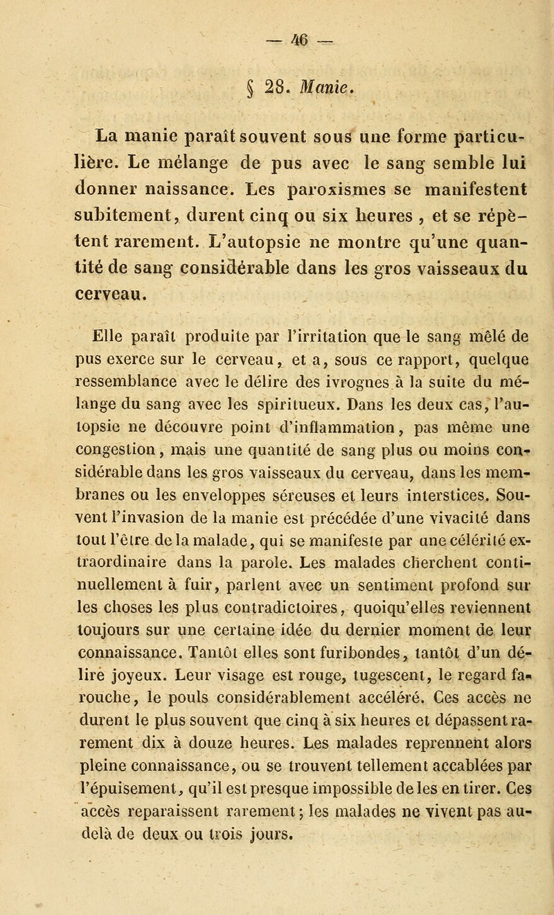 § 28. Manie. La manie paraît souvent sous une forme particu- lière. Le mélange de pus avec le sang semble lui donner naissance. Les paroxismes se manifestent subitement, durent cinq ou six heures , et se répè- tent rarement. L'autopsie ne montre qu'une quan- tité de sang considérable dans les gros vaisseaux du cerveau. Elle paraît produite par l'irritation que le sang mêlé de pus exerce sur le cerveau, et a, sous ce rapport, quelque ressemblance avec le délire des ivrognes à la suite du mé- lange du sang avec les spiritueux. Dans les deux cas, l'au- topsie ne découvre point d'inflammation, pas même une congestion, mais une quantité de sang plus ou moins con-^ sidérable dans les gros vaisseaux du cerveau, dans les mem- branes ou les enveloppes séreuses et leurs interstices. Sou- vent l'invasion de la manie est précédée d'une vivacité dans toutl'êire delà malade, qui se manifeste par une céleri lé ex- traordinaire dans la parole. Les malades cherchent conti-^ nuellement à fuir, parlent avec un sentiment profond sur les choses les plus contradictoires, quoiqu'elles reviennent toujours sur une certaine idée du dernier moment de leur connaissance. Tantôt elles sont furibondes, tantôt d'un dé- lire joyeux. Leur visage est rouge, tugesceni, le regard fa^* rouche, le pouls considérablement accéléré. Ces accès ne durent le plus souvent que cinq à six heures et dépassent ra- rement dix à douze heures. Les malades reprennent alors pleine connaissance, ou se trouvent tellement accablées par l'épuisement, qu'il est presque impossible de les en tirer. Ces accès reparaissent rarement ; les malades ne vivent pas au- delà de deux ou trois jours.