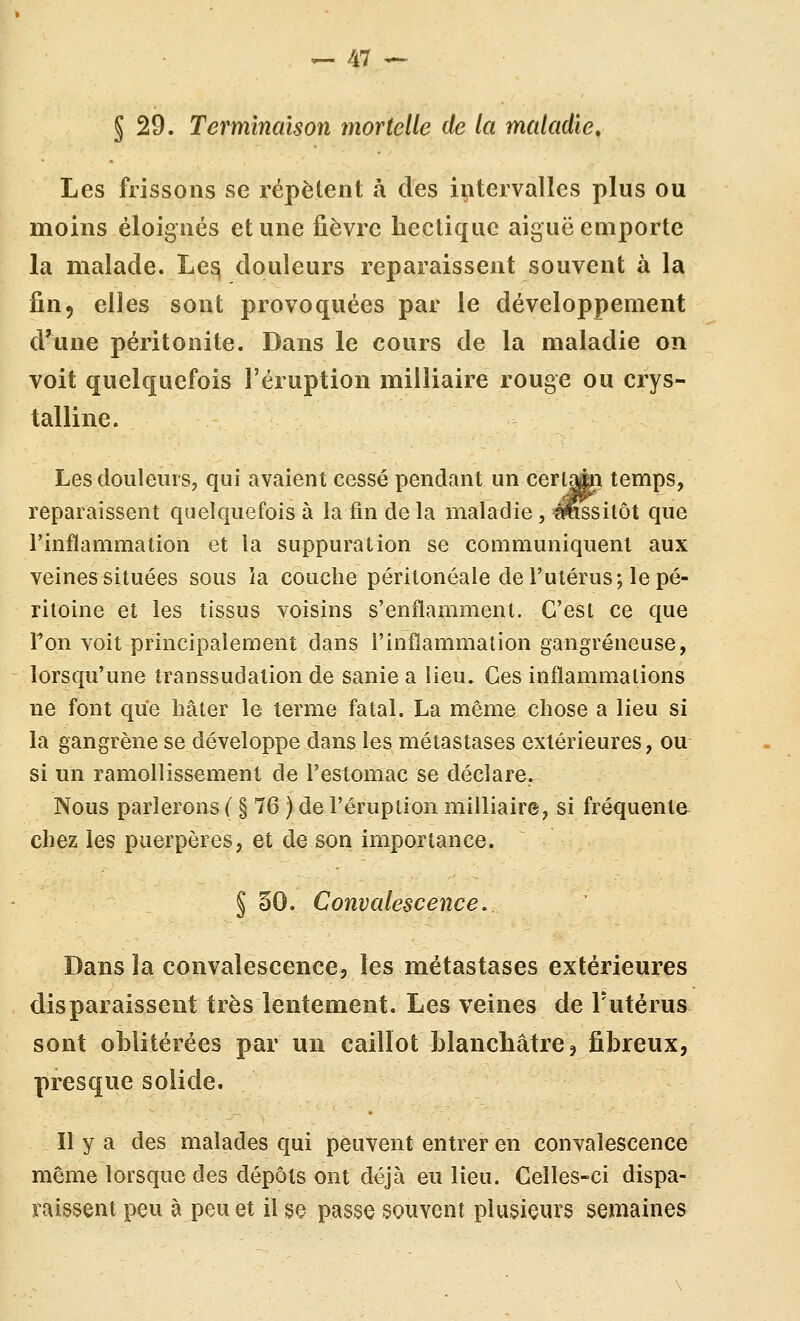 § 29. Terminaison mortelle de la maladie. Les frissons se répèlent à des intervalles plus ou moins éloignés et une fièvre hectique aiguë euiporte la malade. Le^ douleurs reparaissent souvent à la fin, elles sont provoquées par le développement d'une péritonite. Dans le cours de la maladie on voit quelquefois l'éruption milliaire rouge ou crys- talline. Les douleurs, qui avaient cessé pendant un cerlaÉi temps, reparaissent quelquefois à la fin de la maladie , éw^silôt que l'inflammation et la suppuration se communiquent aux veines situées sous ia couche péritonéale de l'utérus; le pé- ritoine et les tissus voisins s'enflamment. C'est ce que Ton voit principalement dans l'inflammation gangreneuse, lorsqu'une transsudation de sanie a lieu. Ces inflammations ne font que hâter le terme fatal. La même chose a lieu si la gangrène se développe dans les métastases extérieures, ou si un ramollissement de l'estomac se déclare. Nous parlerons ( § 76 ) de l'éruption milliaire, si fréquente chez les puerpères, et de son importance. § §0. Convalescence. Dans la convalescence, les métastases extérieures disparaissent très lentement. Les veines de l'utérus sont oblitérées par un caillot blanchâtre ? fibreux, presque solide. Il y a des malades qui peuvent entrer en convalescence même lorsque des dépôts ont déjà eu lieu. Celles-ci dispa- raissent peu à peu et il §e passe souvent plusieurs semaines
