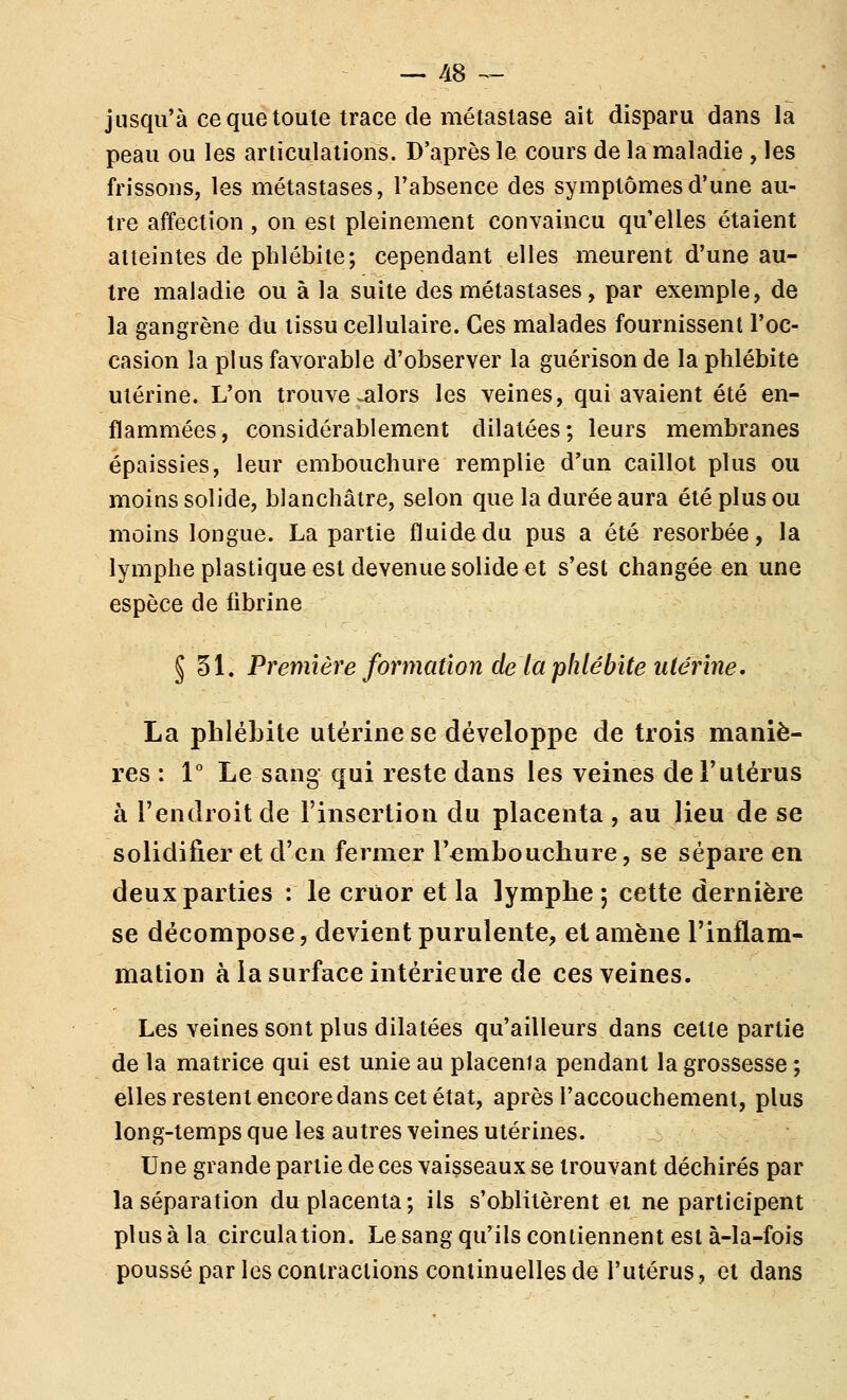 jusqii'à ce que toute trace de métastase ait disparu dans la peau ou les articulations. D'après le cours de la maladie , les frissons, les métastases, l'absence des symptômes d'une au- tre affection , on est pleinement convaincu qu'elles étaient atteintes de phlébite; cependant elles meurent d'une au- tre maladie ou à la suite des métastases, par exemple, de la gangrène du tissu cellulaire. Ces malades fournissent l'oc- casion la plus favorable d'observer la guérison de la phlébite utérine. L'on trouve^lors les veines, qui avaient été en- flammées, considérablement dilatées; leurs membranes épaissies, leur embouchure remplie d'un caillot plus ou moins solide, blanchâtre, selon que la durée aura été plus ou moins longue. La partie fluide du pus a été résorbée, la lymphe plastique est devenue solide et s'est changée en une espèce de fibrine § 31. Première formation de la phlébite utérine, La phlébite utérine se développe de trois maniè- res : 1° Le sang qui reste dans les veines de l'utérus à l'endroit de l'insertion du placenta , au lieu de se solidifier et d'en fermer l'embouchure, se sépare en deux parties : le crùor et la lymphe ; cette dernière se décompose, devient purulente, et amène l'inflam- mation à la surface intérieure de ces veines. Les veines sont plus dilatées qu'ailleurs dans cette partie de la matrice qui est unie au placenta pendant la grossesse ; elles restent encoredans cet état, après l'accouchement, plus long-temps que les autres veines utérines. Une grande partie de ces vaisseaux se trouvant déchirés par la séparation du placenta; ils s'oblitèrent et ne participent plus à la circulation. Le sang qu'ils contiennent est à-la-fois poussé par les contractions continuelles de l'utérus, et dans