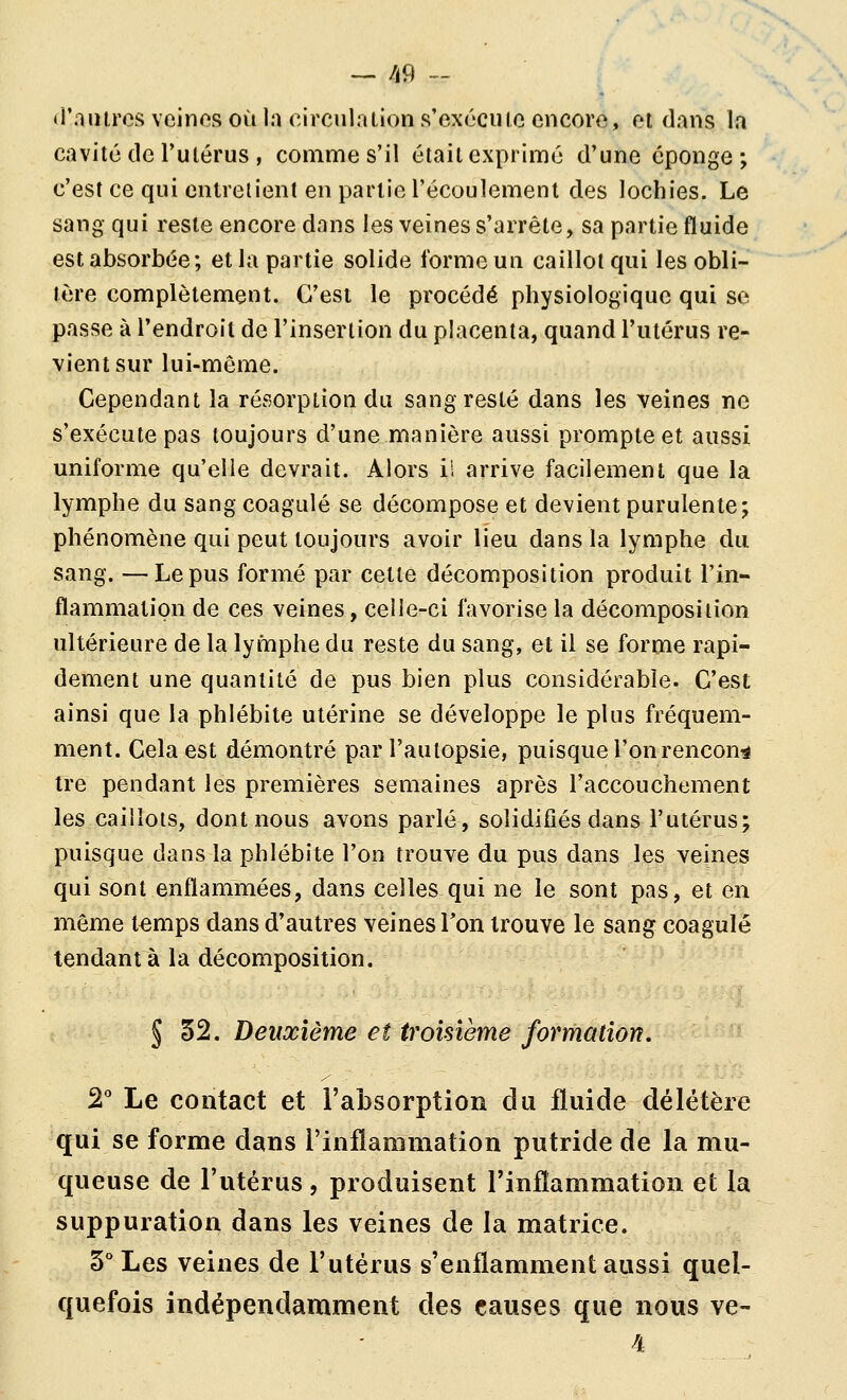 «r.iuircs veinos où la circula lion s'cxccuic encoro, oi dans la cavité de Tulérus , comme s'il était exprime d'une éponge; c'est ce qui entrelient en partie l'écoulement des lochies. Le sang qui reste encore dans les veines s'arrête, sa partie fluide est absorbée; et la partie solide forme un caillot qui les obli- tère complètement. C'est le procédé physiologique qui se passe à l'endroit de l'insertion du placenta, quand l'utérus re- vient sur lui-même. Cependant la résorption du sang resté dans les veines ne s'exécute pas toujours d'une manière aussi prompte et aussi uniforme qu'elle devrait. Alors i! arrive facilement que la lymphe du sang coagulé se décompose et devient purulente; phénomène qui peut toujours avoir lieu dans la lymphe du sang. —Le pus formé par celle décomposition produit l'in- flammation de ces veines, celle-ci favorise la décomposition ultérieure de la lymphe du reste du sang, et il se forme rapi- dement une quantité de pus bien plus considérable. C'est ainsi que la phlébite utérine se développe le plus fréquem- ment. Cela est démontré par l'autopsie, puisque l'on rencon^ tre pendant les premières semaines après l'accouchement les caillots, dont nous avons parlé, solidifiés dans l'utérus; puisque dans la phlébite l'on trouve du pus dans les veines qui sont enflammées, dans celles qui ne le sont pas, et en même t^mps dans d'autres veines Ton trouve le sang coagulé tendant à la décomposition. § 32. Deuxième et troisième formation. 2° Le contact et l'absorption du fluide délétère qui se forme dans l'inflammation putride de la mu- queuse de l'utérus , produisent l'inflammation et la suppuration dans les veines de la matrice. 3° Les veines de l'utérus s'enflamment aussi quel- quefois indépendamment des causes que nous ve-