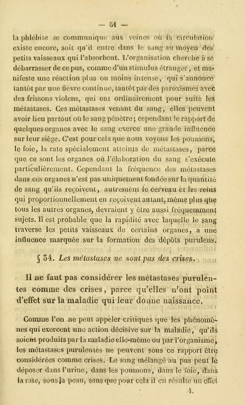 la phlébite se communique aux veines où'Ih «irculatioir existe encore, soit qu'il entre dans le sang au moyen des petits vaisseaux qui l'absorbent. L'organisation cherche à se débarrasser de ce pus, comme d'un stimulus étranger, et ma- nifeste une réaction plus ou moins intense, qui s'annonce tantôt par une fièvre continue, tantôt par des paroxismes avec des frissons violons, qui ont ordinairement pour suite les métastases. Ces métastases venant du sang, elles peuvent avoir lieu partout où le sang pénètre ; cependant le rapport de quelques organes avec le sang exerce une grande influence sur leur siège. C'est pour cela que nous voyons les poumons, le foie, la rate spécialement atteints de métastases, parce que ce sont les organes où l'élaboration du sang s'exécute particulièrement. Cependant la fréquence des métastases dans ces organes n'est pas uniquement fondée sur la quantité de sang qu'ils reçoivent, autrement le cerveau et les reins qui proportionnellement en reçoivent autant, même plus que tous les autres organes^ devraient y être aussi fréquemment sujets. 11 est probable que la rapidité avec laquelle le sang traverse les petits vaisseaux de certains organes, a une influence marquée sur la formation des dépôts purulens. § 34. Les métastases ne sont pas des crises. Il lie faut pas considérer les métastases puritlen- les comme des crises, parce qu'elles n'oiit point d'effet sur la maladie qui leur donne naissance. Gomme l'on ne peut appeler critiques que les phénomô*' nés qui exercent une action décisive sur la maladie, qu'ils soieM produits par la maladie elle-même ou par l'organisme, les métastases purulentes ne peuvent sous ce rapport être considérées comme crises. Le sang mélangé au pus peut le déposer dans l'urine, dans les poumons, dans le foie, dans la rate, sous la peau, sans que pour cela il en réstiîte'tin efl'et 4,