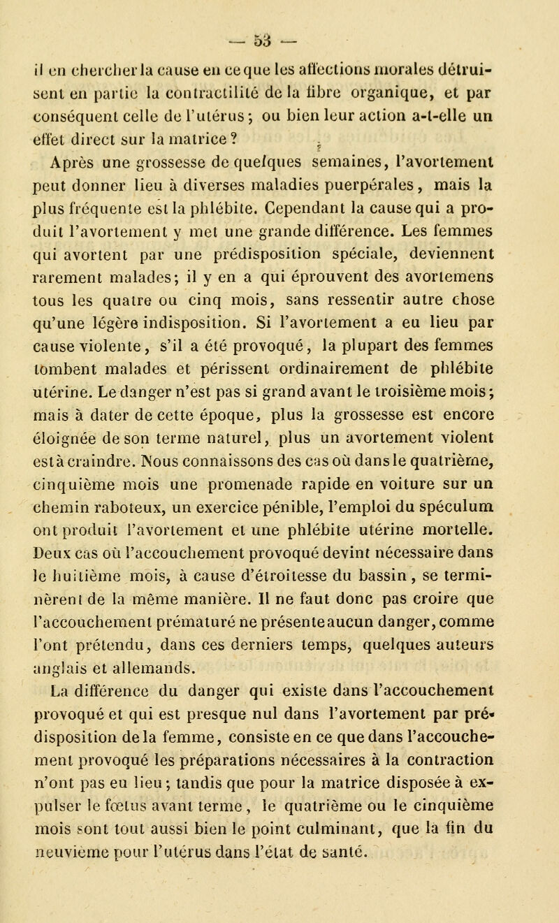il cil cheiclierla cause en ce que les atïections murales détrui- sent en partie la contractilité de la libre organique, et par conséquent celle de l'utérus *, ou bien leur action a-l-elle un effet direct sur la matrice ? . Après une grossesse de que/ques semaines, ravortement peut donner lieu à diverses maladies puerpérales, mais la plus fréquente est la phlébite. Cependant la cause qui a pro- duit l'avorlement y met une grande différence. Les femmes qui avortent par une prédisposition spéciale, deviennent rarement malades; il y en a qui éprouvent des avortemens tous les quatre ou cinq mois, sans ressentir autre chose qu'une légère indisposition. Si l'avorlement a eu lieu par cause violente, s'il a été provoqué, la plupart des femmes tombent malades et périssent ordinairement de phlébite utérine. Le danger n'est pas si grand avant le troisième mois ; mais à dater de cette époque, plus la grossesse est encore éloignée de son terme naturel, plus un avortement violent esta craindre. Nous connaissons des cas où dans le quatrième, cinquième mois une promenade rapide en voiture sur un chemin raboteux, un exercice pénible, l'emploi du spéculum ont produit l'avorlement et une phlébite utérine mortelle. Deux cas où l'accouchement provoqué devint nécessaire dans le huitième mois, à cause d'élroitesse du bassin, se termi- nèrent de la même manière. 11 ne faut donc pas croire que l'accouchement prématuré ne présente aucun danger, comme l'ont prétendu, dans ces derniers temps, quelques auteurs anglais et allemands. La différence du danger qui existe dans l'accouchement provoqué et qui est presque nul dans l'avorlement par pré« disposition delà femme, consiste en ce que dans l'accouche- ment provoqué les préparations nécessaires à la contraction n'ont pas eu lieu; tandis que pour la matrice disposée à ex- pulser le fœtus avant terme , le quatrième ou le cinquième mois sont tout aussi bien le point culminant, que la fin du neuvième pour Fulérus dans l'état de santé.