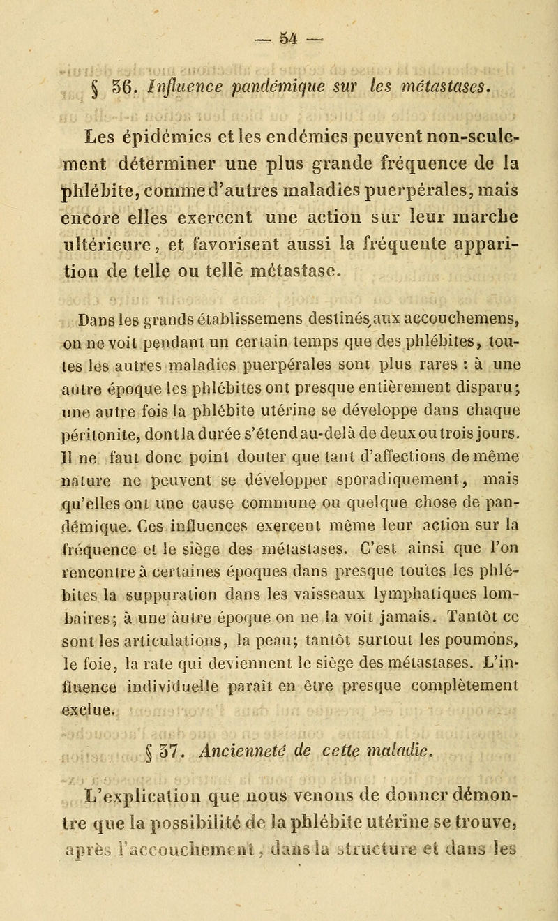 § §6. Influence pandémique sur les métastases. Les épidémies et les endémies peuvent non-seule- ment déterminer une plus grande fréquence de la phlébite, comme d'autres maladies puerpérales, mais encore elles exercent une action sur leur marche ultérieure, et favorisent aussi la fréquente appari- tion de telle ou telle métastase. Dans les grands établissemens desiinés^aiix accouchemens, on ne voit pendant un certain temps que des phlébites, tou- tes les autres maladies puerpérales sont plus rares : à une autre époque les phlébites ont presque entièrement disparu; une autre fois la phlébite utérine se développe dans chaque péritonite, dont la durée s'étend au-delà de deux ou trois jours. 11 ne faut donc point douter que tant d'affections de même nature ne peuvent se développer sporadiquement, mais qu'elles ont une cause commune ou quelque chose de pan- démique. Ces influences exercent même leur action sur la fréquence et le siège des métastases. C'est ainsi que l'on renconjre à certaines époques dans presque toutes les phlé- bites la suppuration dans les vaisseaux lymphatiques lom- baires; à une autre époque on ne la voit jamais. Tantôt ce sont les articulations, la peau; tantôt surtout les poumons, le foie, la rate qui deviennent le siège des métastases. L'in- fluence individuelle paraît en être presque complètement exclue. § 37. Ancienneté de cette maladie. L'explication que nous venons de donner démon- tre que la possibilité de la phlébite utérine se trouve, après raccouchemeui j dans la yliuctuie et dans les