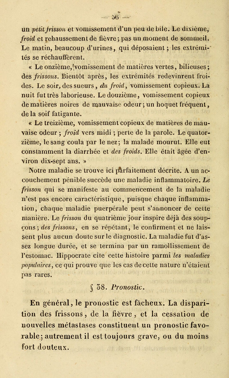 ^ 5(5 — un petit frisson et vomissement d'un peu de bile. Le dixième, froid et rehaussement de fièvre; pas un moment de sommeil. Le matin, beaucoup d'urines, qui déposaient ; les extrémi-' lés se réchauffèrent. <( Le onzième,^,vomissement de matières vertes, bilieuses; des frissons. Bientôt après, les extrémités redevinrent froi- des. Le soir, des sueurs, du froid ^ vomissement copieux. La nuit fut très laborieuse. Le douzième, vomissement copieux de matières noires de mauvaise odeur; un hoquet fréquent, delà soif fatigante. « Le treizième, vomissement copieux de matières de mau- vaise odeur ; froid \ers midi ; perle de la parole. Le quator- zième, le sang coula par le nez; la malade mourut. Elle eut constamment la diarrhée et des froids. Elle était âgée d'en- viron dix-sept ans. » Notre maladie se trouve ici i^lirfaitement décrite. A un ac- couchement pénible succède une maladie inflammatoire. Le frisson qui se manifeste au commencement de la maladie n'est pas encore caractéristique, puisque chaque inflamma- tion, chaque maladie puerpérale peut s'annoncer de celte manière. Le frisson du quatrième jour inspire déjà des soup- çons ; des frissons y en se répétant, le confirment et ne lais- sent plus aucun doute sur le diagnosiic. La maladie fut d'as- sez longue durée, et se termina par un ramollissement de l'estomac. Hippocrate cite cette histoire parmi les maladies populaires, ce qui prouve que les cas de cette nature n'élaient pas rares. § 38. Pronostic, En général, le pronostic est fâcheux. La dispari- tion des frissons, de la fièvre , et la cessation de nouvelles métastases constituent un pronostic favo- xable; autrement il est toujours grave, ou du moins fort douteux.
