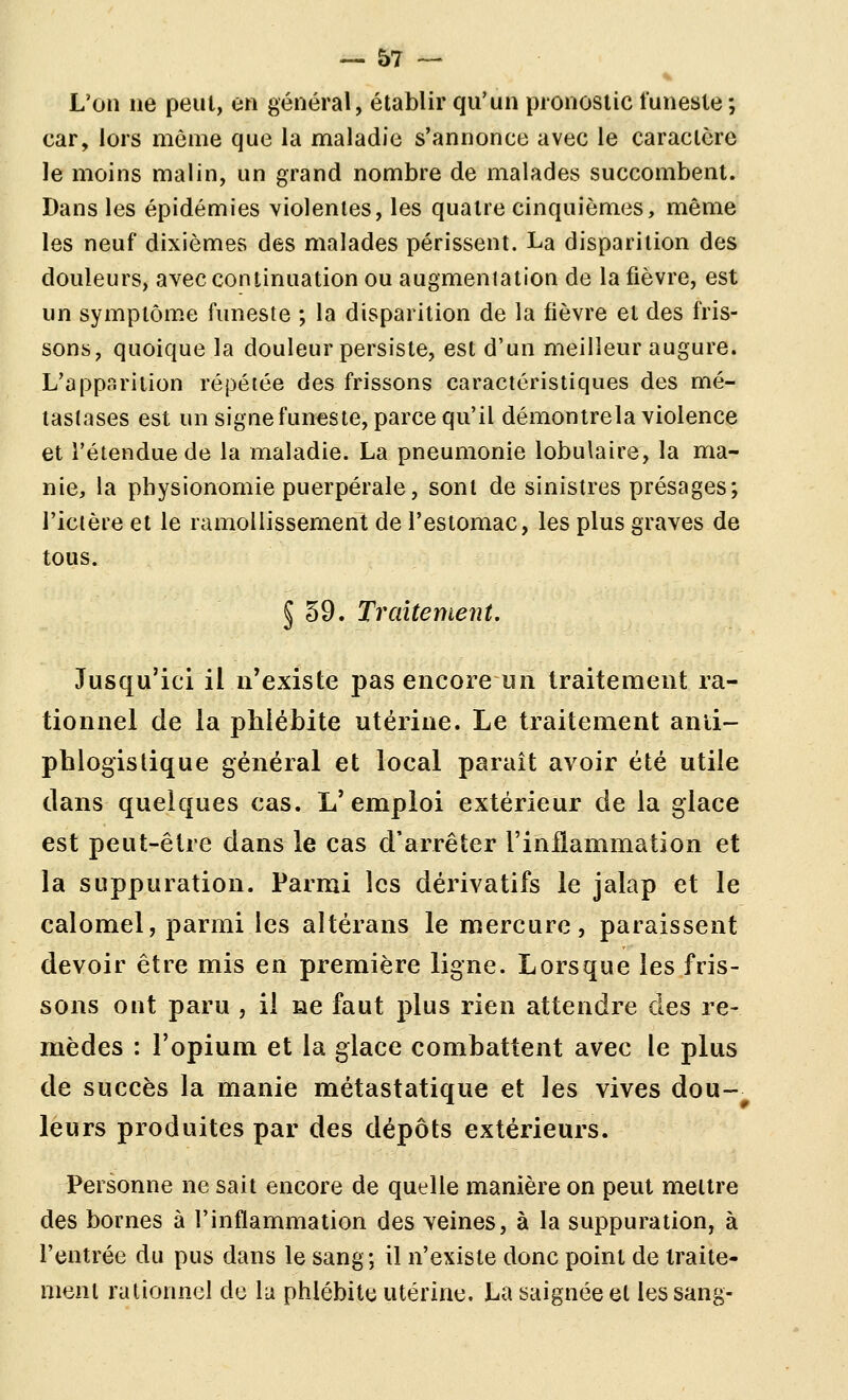 L'on ne peut, en général, établir qu'un pronostic funeste; car, lors môme que la maladie s'annonce avec le caractère le moins malin, un grand nombre de malades succombent. Dans les épidémies violentes, les quatre cinquièmes, même les neuf dixièmes des malades périssent. La disparition des douleurs, avec continuation ou augmentation de la fièvre, est un symptôme funeste ; la disparition de la fièvre et des fris- sons, quoique la douleur persiste, est d'un meilleur augure. L'apparition répétée des frissons caractéristiques des mé- tastases est un signe funeste, parce qu'il démontrela violence et l'étendue de la maladie. La pneumonie lobulaire, la ma- nie, la physionomie puerpérale, sont de sinistres présages; l'ictère et le ramollissement de l'estomac, les plus graves de tous. 5 59. Traitement, Jusqu'ici il n'existe pas encore un traitement ra- tionnel de la phlébite utérine. Le traitement anli- phlogistique général et local paraît avoir été utile dans quelques cas. L'emploi extérieur de la glace est peut-être dans le cas d'arrêter l'inflammation et la suppuration. Parmi les dérivatifs le jalap et le calomel, parmi les altérans le mercure, paraissent devoir être mis en première ligne. Lorsque les fris- sons ont paru , il ne faut plus rien attendre des re- mèdes : l'opium et la glace combattent avec le plus de succès la manie métastatique et les vives dou- leurs produites par des dépôts extérieurs. Personne ne sait encore de quelle manière on peut mettre des bornes à l'inflammation des veines, à la suppuration, à l'entrée du pus dans le sang; il n'existe donc point de iraite- nienl rationnel de la phlébite utérine. La saignée et les sang-