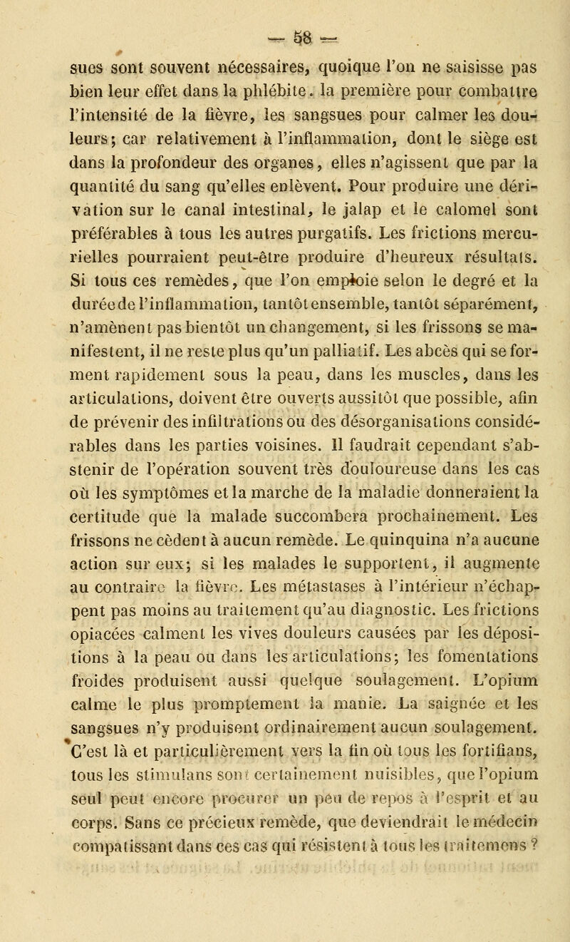 sues sont souvent nécessaires, quoique l'on ne saisisse pas bien leur effet dans la phlébite. la première pour combattre l'intensité de la fièvre, les sangsues pour calmer les dou- leurs; car relativement à rinflammalion, dont le siège est dans la profondeur des organes, elles n'agissent que par la quantité du sang qu'elles enlèvent. Pour produire une déri- vation sur le canal intestinal, le jalap et le calomel sont préférables à tous les autres purgatifs. Les frictions mercu- rielles pourraient peut-être produire d'heureux résultais. Si tous ces remèdes, que l'on emploie selon le degré et la duréede l'inflammation, tantôt ensemble, tantôt séparément, n'amènent pas bientôt un changement, si les frissons se ma- nifestent, il ne reste plus qu'un palliatif. Les abcès qui se for- ment rapidement sous la peau, dans les muscles, dans les articulations, doivent être ouverts aussitôt que possible, afin de prévenir des infiltrations ou des désorganisations considé- rables dans les parties voisines. 11 faudrait cependant s'ab- stenir de l'opération souvent très douloureuse dans les cas où les symptômes et la marche de la maladie donneraient la certitude que la malade succombera prochainement. Les frissons ne cèdent à aucun remède. Le quinquina n'a aucune action sur eux; si les malades le supportent, il augmente au contraire la fièvre. Les métastases à l'intérieur n'échap- pent pas moins au traitement qu'au diagnostic. Les frictions opiacées calment les vives douleurs causées par les déposi- tions à la peau ou dans les articulations; les fomenlations froides produisent aussi quelque soulagement. L'opium calme le plus promptement la manie. La saignée et les sangsues n'y produisent ordinairement aucun soulagement. C'est là et particulièrement vers la fin où tous les fortifians, tous les stimulans sont certainement nuisibles, que l'opium seul peut encore procurer un peu de repos à l'esprit et au corps. Sans ce précieux remède, que deviendrait le médecin compatissant dans ces cas qui résistent à tous les iraitemens ?