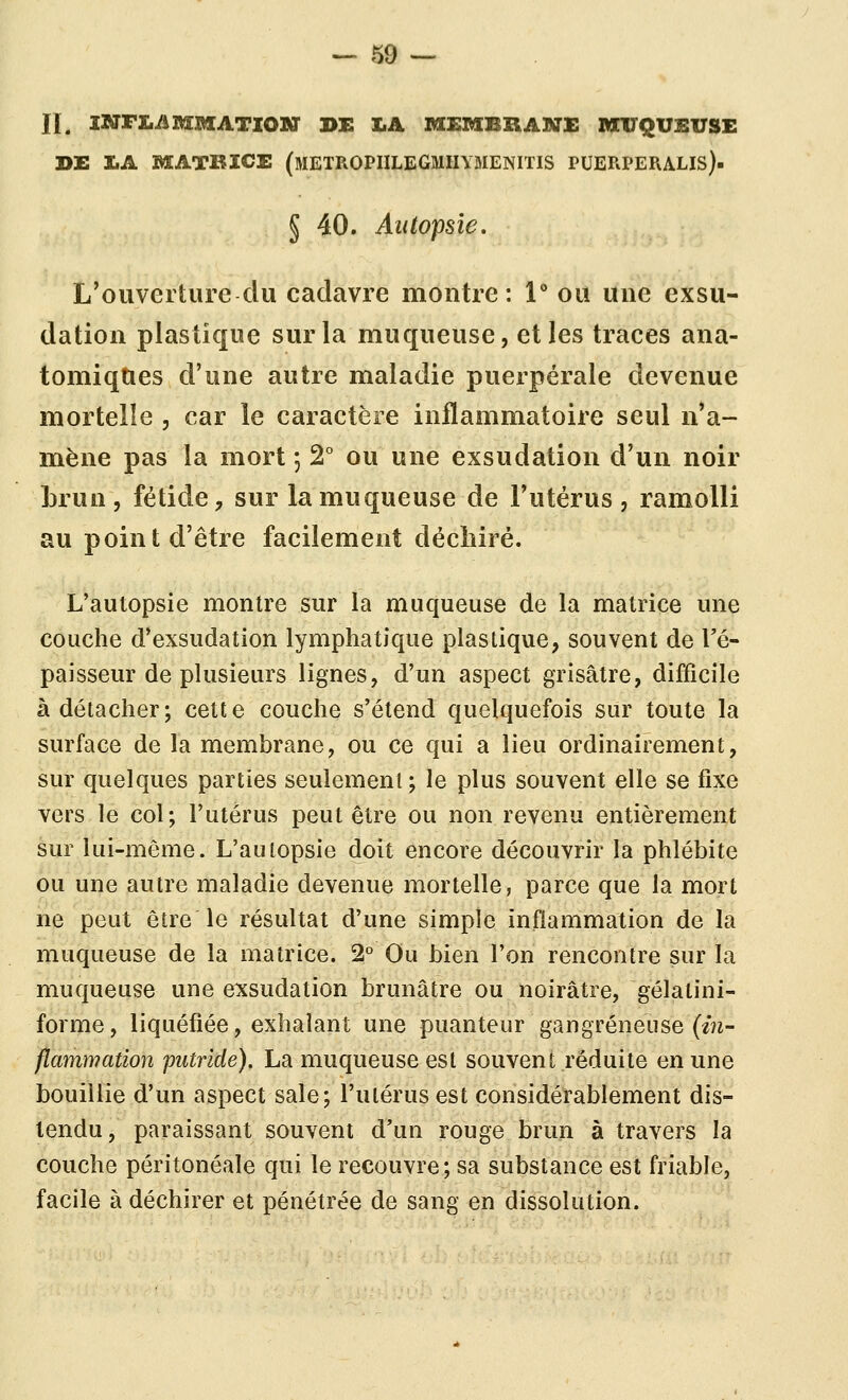 JI. iNFL^iMMATIOnar DE LA MEMBRANE M1TQUSVSE DE 1.A MATEICE (mETROPIILEGMHYMENITIS PUERPERALIS)- § 40. Autopsie. L'ouverture du cadavre montre: 1** ou une exsu- dation plastique sur la muqueuse, et les traces ana- tomiqties d'une autre maladie puerpérale devenue mortelle , car le caractère inflammatoire seul n'a- mène pas la mort 5 2° ou une exsudation d'un noir brun, fétide, sur la muqueuse de Futérus, ramolli au point d'être facilement déchiré. L'autopsie montre sur la muqueuse de la matrice une couche d'exsudation lymphatique plastique, souvent de l'é- paisseur de plusieurs lignes, d'un aspect grisâtre, difficile à détacher; cette couche s'étend quelquefois sur toute la surface de la membrane, ou ce qui a lieu ordinairement, sur quelques parties seulement ; le plus souvent elle se fixe vers le col; l'utérus peut être ou non revenu entièrement sur lui-même. L'autopsie doit encore découvrir la phlébite ou une autre maladie devenue mortelle, parce que la mort ne peut être le résultat d'une simple inflammation de la muqueuse de la matrice. 2° Ou bien l'on rencontre sur la muqueuse une exsudation brunâtre ou noirâtre, gélatini- forme, liquéfiée, exhalant une puanteur gangreneuse (e?i- flammation putride), La muqueuse est souvent réduite en une bouillie d'un aspect sale; l'utérus est considérablement dis- tendu , paraissant souvent d'un rouge brun à travers la couche péritonéale qui le recouvre; sa substance est friable, facile à déchirer et pénétrée de sang en dissolution.