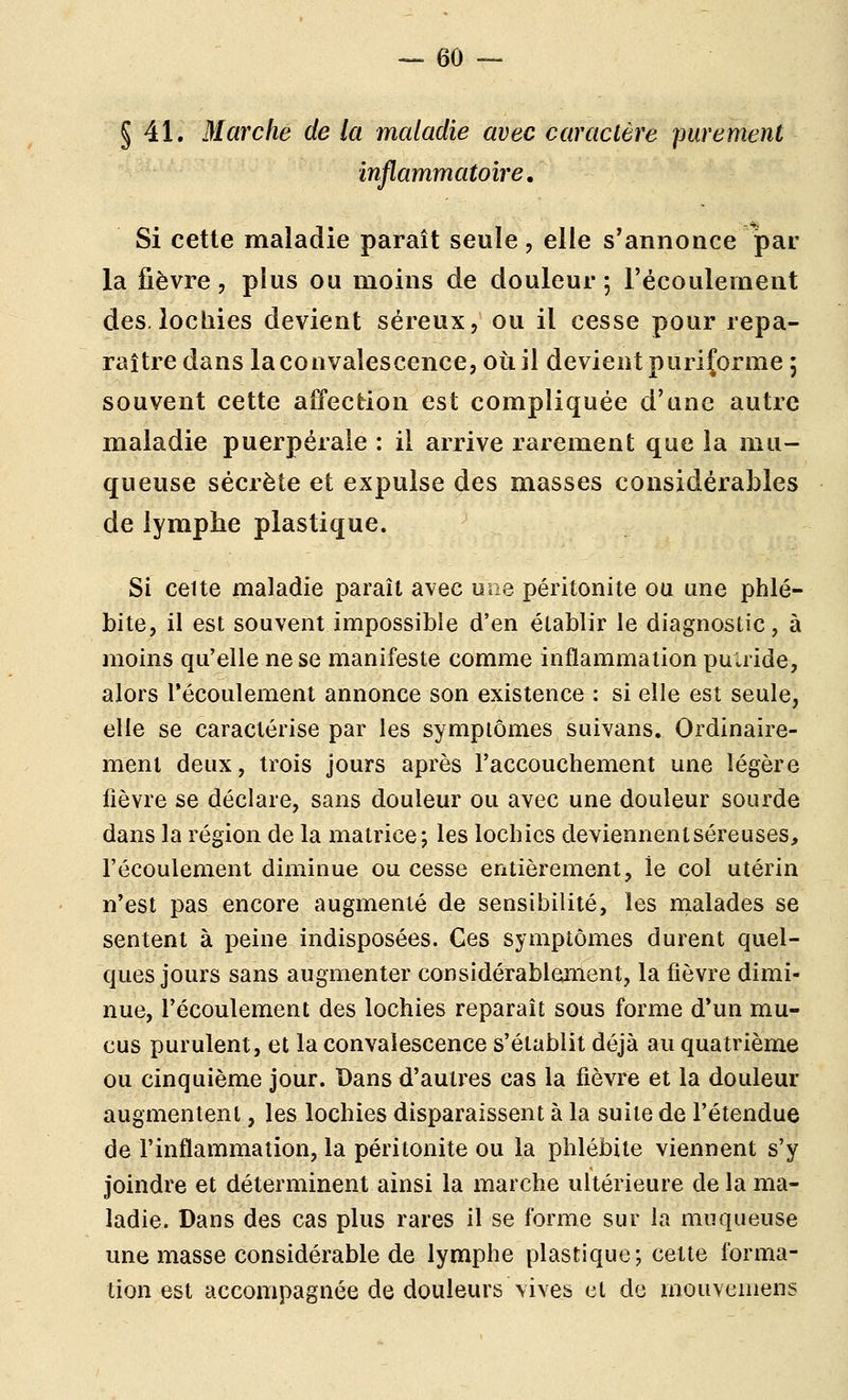 § 41. Marche de la maladie avec caractère purement inflammatoire. Si cette maladie paraît seule, elle s'annonce par la fièvre, plus ou moins de douleur; l'écoulement des. lochies devient séreux, ou il cesse pour repa- raître dans la convalescence, où il devient puriforme 5 souvent cette affection est compliquée d'une autre maladie puerpérale : il arrive rarement que la mu- queuse sécrète et expulse des masses considérables de lymphe plastique. Si celte maladie paraît avec une péritonite ou une phlé- bite, il est souvent impossible d'en établir le diagnostic, à moins qu'elle ne se manifeste comme inflammation puaide, alors l'écoulement annonce son existence : si elle est seule, elle se caractérise par les symptômes suivans. Ordinaire- ment deux, trois jours après l'accouchement une légère fièvre se déclare, sans douleur ou avec une douleur sourde dans la région de la matrice; les lochies deviennentséreuses, l'écoulement diminue ou cesse entièrement, le col utérin n'est pas encore augmenté de sensibilité, les rnalades se sentent à peine indisposées. Ces symptômes durent quel- ques jours sans augmenter considérablement, la fièvre dimi- nue, l'écoulement des lochies reparaît sous forme d'un mu- cus purulent, et la convalescence s'établit déjà au quatrième ou cinquième jour. Dans d'autres cas la fièvre et la douleur augmentent, les lochies disparaissent à la suite de l'étendue de l'inflammation, la péritonite ou la phlébite viennent s'y joindre et déterminent ainsi la marche ultérieure de la ma- ladie. Dans des cas plus rares il se forme sur la muqueuse une masse considérable de lymphe plastique; cette forma- tion est accompagnée de douleurs vives et de mouveiiiens