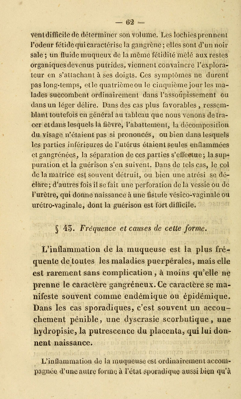 vent difficile de déterminer son volume. Les lochies prennent l'odeur fétide qui caractérise la gangrène ; elles sont d'un noir sale ; un fluide muqueux de la même fétidité mêlé aux restes organiques devenus putrides, viennent convaincre l'explora- teur en s'attachant à ses doigts. Ces symptômes ne durent pas long-temps, etle quatrièmeou lé cinquième jour les ma- lades succombent ordinairement dans l'assoupissement ou dans un léger délire. Dans des cas plus favorables , ressem- blant toutefois en général au tableau que nous venons de tra- cer etdans lesquels la fièvre, l'abattement, la décomposition du visage n'étaient pas si prononcés, ou bien dans lesquels les parties inférieures de l'utérus étaient seules enflammées et gangrenées, la séparation de ces parties s'effeetue; la sup- puration et la guérison s'en suivent. Dans de tels cas, le col de la matrice est souvent détruit, ou bien une atrési se dé- clare; d'autres fois il se fait une perforation de la vessie ou de l'urètre, qui donne naissance à une fistule vésico-vaginale où urétro-vaginale, dont la guérison est fortdiflicile. § 43. Fréquence et causes de cette forme. L'inflammation de la muqueuse est la plus fré- quente de toutes les maladies puerpérales, mais elle est rarement sans complication, à moins qu'elle ne prenne le caractère gangreneux. Ce caractère se ma- nifesté souvent comme endémique ou épidémique. Dans les cas sporadiques, c'est souvent un accou- chement pénible, une dyscrasie scorbutique, une bydropisie, la putrescence du placenta, qui lui don- nent naissance. L'inflammation de la muqueuse est ordinairement accom- pagnée d'une autre forme à l'état sporadique aussi bien qu'à