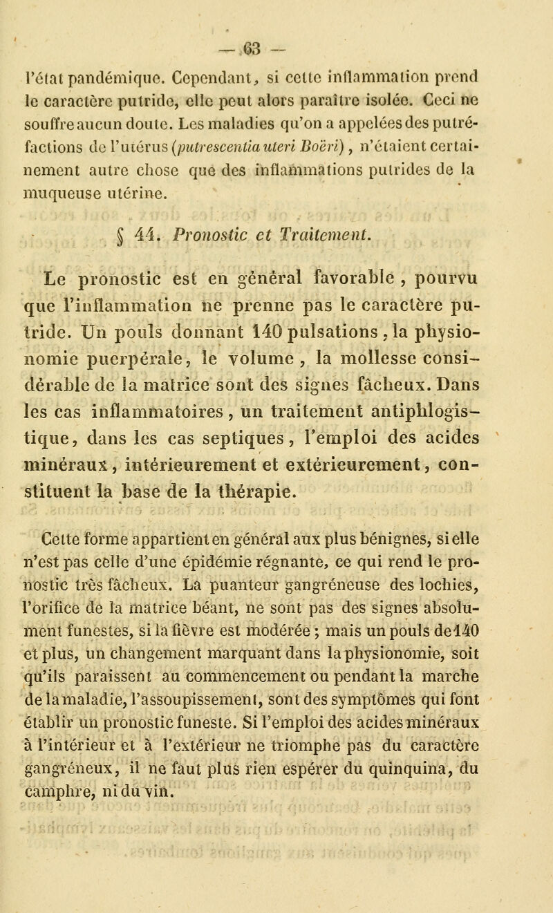 Tctat pandémiqiio. Cependant, si celle inflammaiion prend le caractère putride, elle peut alors paraître isolée. Ceci ne souffre aucun doute. Les maladies qu'on a appelées des pulré- factions do l'utérus (putrescentla uteri Doërl), n'étaient certai- nement autre chose que des inflammations putrides de la muqueuse utérine. § 44. Pronostic et Traitement. Le pronostic est en gênerai favorable , pourvu que Tinflammation ne prenne pas le caractère pu- tride. Un pouls donnant 140 pulsations , la physio- nomie puerpérale, le volume , la mollesse consi- dérable de la matrice sont des signes fâcheux. Dans les cas inflammatoires, un traitement antiphlogis- tique, dans les cas septiques, Temploi des acides minéraux, intérieurement et extérieurement, con- stituent la base de la thérapie. Cette forme appartient en général aux plus bénignes, si elle n'est pas celle d'une épidémie régnante, ce qui rend le pro- nostic très fâcheux. La puanteur gangreneuse des lochies, l'orifice de la matrice béant, ne sont pas des signes absolu- ment funestes, si la fièvre est modérée ; mais un pouls del40 et plus, un changement marquant dans la physionomie, soit qu'ils paraissent au commencement ou pendant la marche de la maladie, l'assoupissement, sont des symptômes qui font établir un pronostic funeste. Si l'emploi des acides minéraux à rintérieur et à l'extérieur ne triomphe pas du caractère gangreneux, il ne faut plus rien espérer du quinquina, du camphre, ni du vin. '