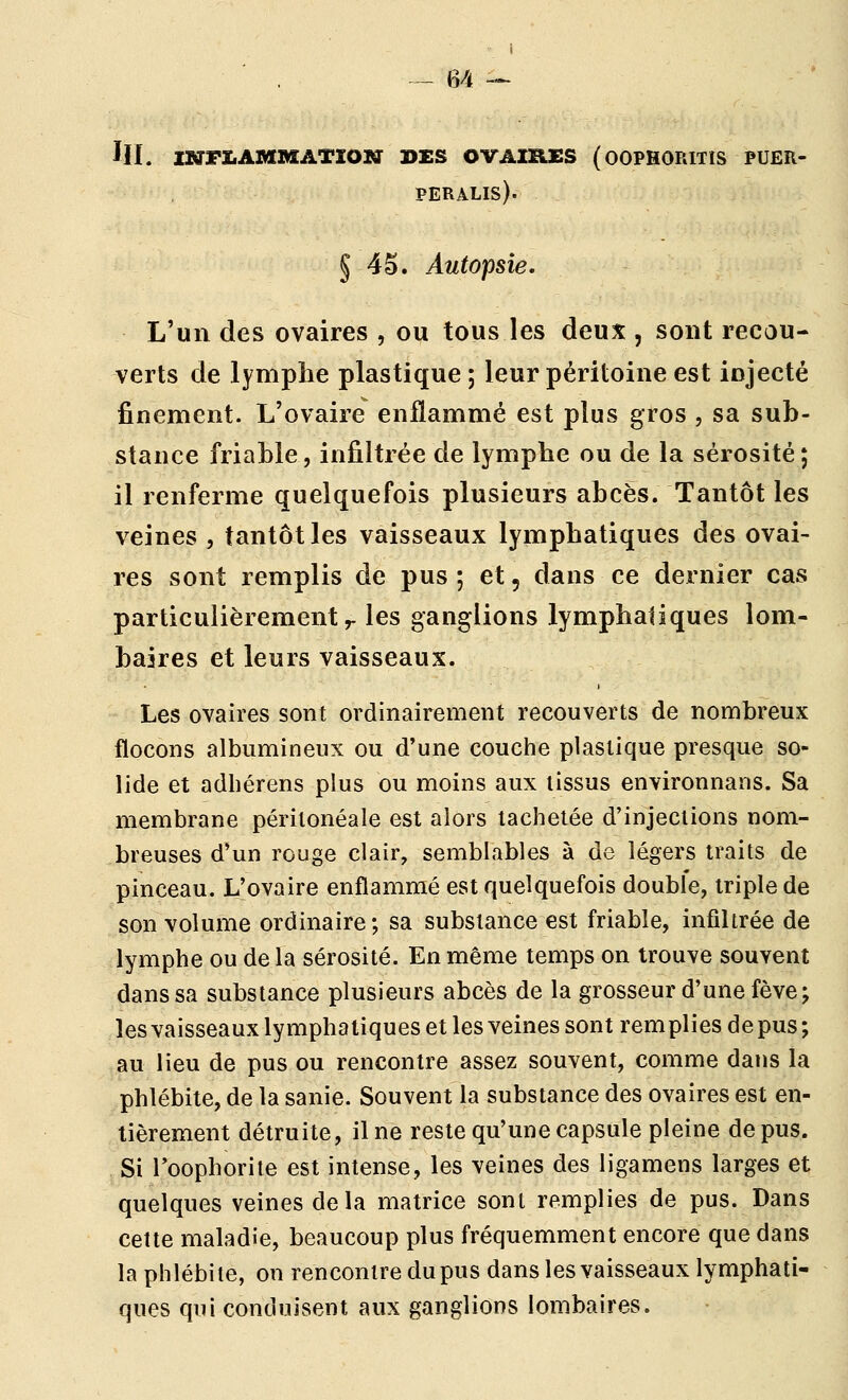 III. ustImAMMatïon des ovaires (oophoritis puer- PERALIS). § 4S. Autopsie. L'un des ovaires , ou tous les deux , sont recou- verts de lymphe plastique ; leur péritoine est injecté finement. L'ovaire enflammé est plus gros , sa sub- stance friable, infiltrée de lymphe ou de la sérosité ; il renferme quelquefois plusieurs abcès. Tantôt les veines , tantôt les vaisseaux lymphatiques des ovai- res sont remplis de pus ; et, dans ce dernier cas particulièrement r les ganglions lymphatiques lom- baires et leurs vaisseaux. Les ovaires sont ordinairement recouverts de nombreux flocons albiimineux ou d'une couche plastique presque so- lide et adbérens plus ou moins aux tissus environnans. Sa membrane péritonéale est alors tachetée d'injections nom- breuses d'un rouge clair, semblables à de légers traits de pinceau. L'ovaire enflammé est quelquefois double, triple de son volume ordinaire; sa substance est friable, infihrée de lymphe ou de la sérosité. En même temps on trouve souvent dans sa substance plusieurs abcès de la grosseur d'une fève; les vaisseaux lymphatiques et les veines sont remplies de pus ; au lieu de pus ou rencontre assez souvent, comme dans la phlébite, de la sanie. Souvent la substance des ovaires est en- tièrement détruite, il ne reste qu'une capsule pleine de pus. Si Toophorite est intense, les veines des ligamens larges et quelques veines de la matrice sont remplies de pus. Dans cette maladie, beaucoup plus fréquemment encore que dans la phlébite, on rencontre du pus dans les vaisseaux lymphati- ques qui conduisent aux ganglions lombaires.