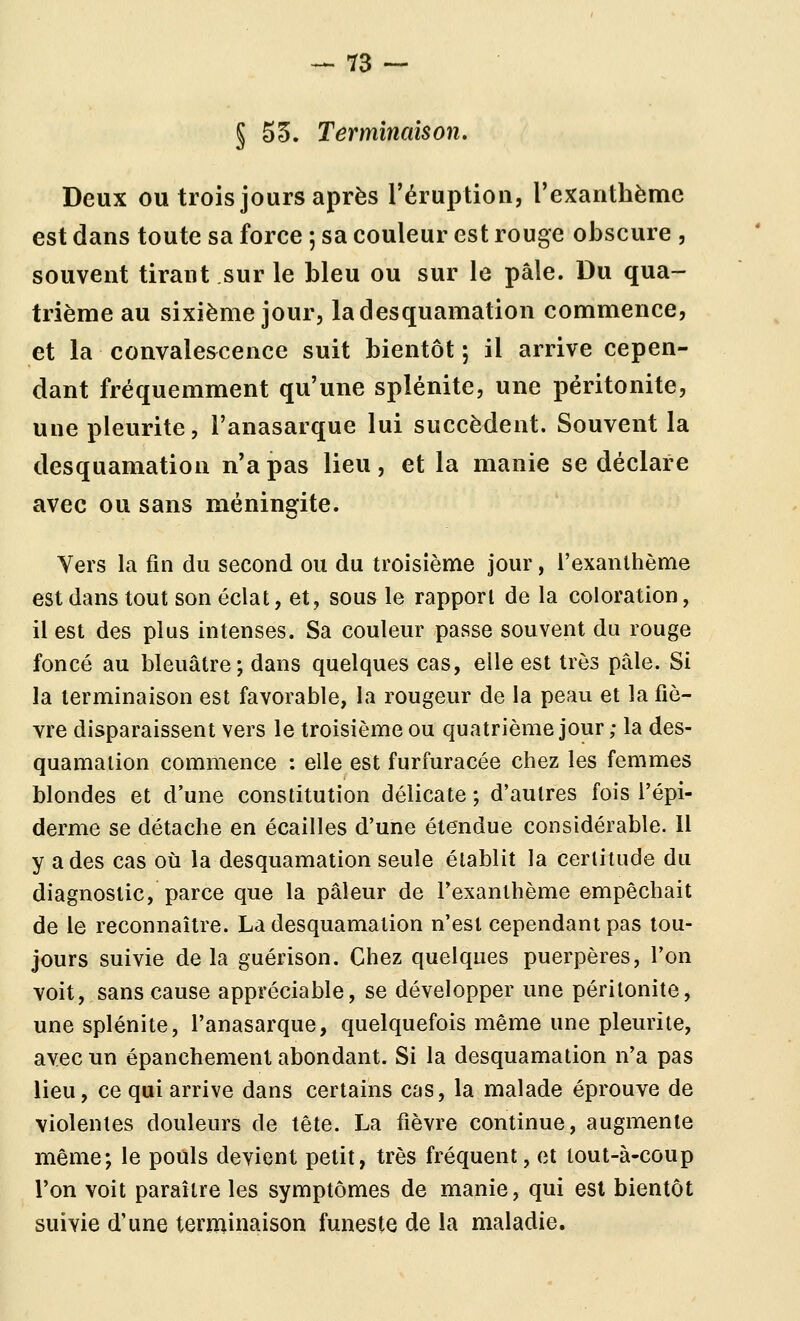 § 55. Terminaison. Deux ou trois jours après l'éruption, rexanthème est dans toute sa force ; sa couleur est rouge obscure , souvent tirant sur le bleu ou sur le pâle. Du qua- triènoie au sixième jour, la desquamation commence, et la convalescence suit bientôt ; il arrive cepen- dant fréquemment qu'une splénite, une péritonite, une pleurite, l'anasarque lui succèdent. Souvent la desquamation n'a pas lieu, et la manie se déclare avec ou sans méningite. Vers la fin du second ou du troisième jour, l'exanthème est dans tout son éclat, et, sous le rapport de la coloration, il est des plus intenses. Sa couleur passe souvent du rouge foncé au bleuâtre; dans quelques cas, elle est très pâle. Si la terminaison est favorable, la rougeur de la peau et la fiè- vre disparaissent vers le troisième ou quatrième jour ; la des- quamation commence : elle est furfuracée chez les femmes blondes et d'une constitution délicate ; d'autres fois l'épi- derme se détache en écailles d'une étendue considérable. Il y a des cas où la desquamation seule établit la certitude du diagnostic, parce que la pâleur de l'exanthème empêchait de le reconnaître. La desquamation n'est cependant pas tou- jours suivie delà guérison. Chez quelques puerpères, l'on voit, sans cause appréciable, se développer une péritonite, une splénite, l'anasarque, quelquefois même une pleurite, avec un épanchement abondant. Si la desquamation n'a pas lieu, ce qui arrive dans certains cas, la malade éprouve de violentes douleurs de tête. La fièvre continue, augmente même-, le pouls devient petit, très fréquent, et tout-à-coup l'on voit paraître les symptômes de manie, qui est bientôt suivie d'une terminaison funeste de la maladie.