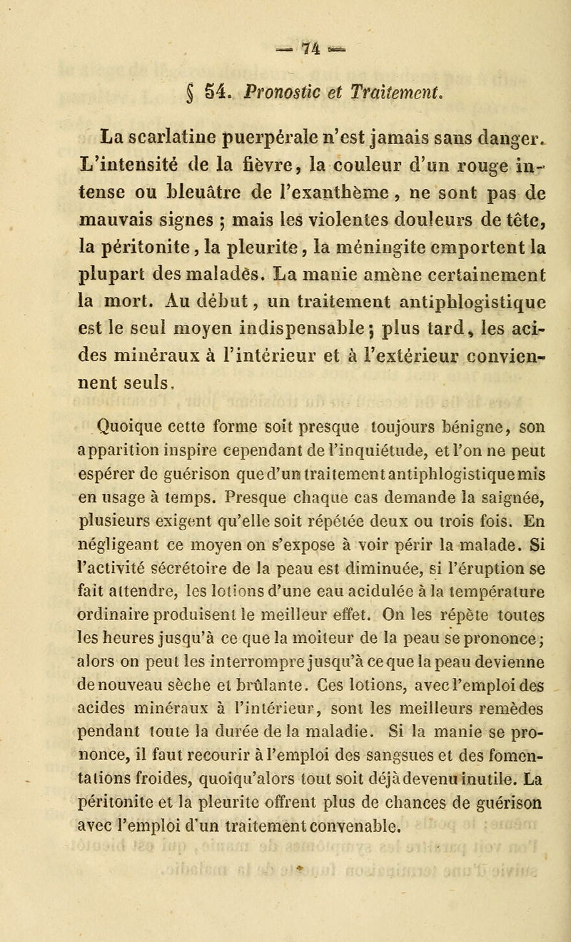 — 74-- § 54. Pronostic et Traitement, La scarlatine puerpérale n'est jamais sans danger. L'intensité de la fièvre, la couleur d'un rouge in- tense ou bleuâtre de l'exanthème, ne sont pas de mauvais signes ; mais les violentes douleurs de tête, la péritonite, la pleurite, la méningite emportent la plupart des malades. La manie amène certainement la mort. Au début, un traitement antipblogistique est le seul moyen indispensable; plus tard^ les aci- des minéraux à l'intérieur et à l'extérieur convien- nent seuls. Quoique cette forme soît presque toujours bénigne, son apparition inspire cependant de l'inquiétude, et l'on ne peut espérer de guérison que d'un traitement antipblogistique mis en usage à temps. Presque chaque cas demande la saignée, plusieurs exigent qu'elle soit répétée deux ou trois fois. En négligeant ce moyen on s'expose à voir périr la malade. Si l'activité sécrétoire de la peau est diminuée, si l'éruption se fait attendre, les lotions d'une eau acidulée à la température ordinaire produisent le meilleur effet. On les répète toutes les heures jusqu'à ce que la moiteur de la peau se prononce; alors on peut les interrompre jusqu'à ce que la peau devienne de nouveau sèche et brûlante. Ces lotions, avec l'emploi des acides minéraux à l'intérieur, sont les meilleurs remèdes pendant toute la durée delà maladie. Si la manie se pro- nonce, il faut recourir à l'emploi des sangsues et des fomen- talions froides, quoiqu'alors tout soit déjà devenu inutile. La péritonite et la pleurite offrent plus de chances de guérison avec l'emploi d'un traitement convenable.