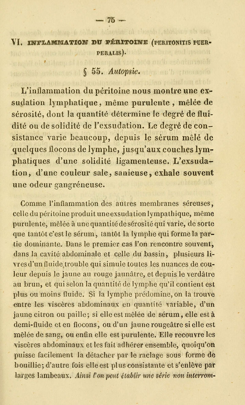 YL INFLAMMATION DU PÉRITOINE (PERITONITIS PUER- PERALIS). r § 55. Autopsie, L'iiîflammalioii du péritoine nous montre une ex- sudation lymphatique, même purulente , mêlée de sérosité, dont la quantité détermine le degré de flui- dité ou de solidité de Texsudation. Le degré de con- sistance varie beaucoup, depuis le sérum mêlé de quelques flocons de lymphe, jusqu'aux couches lym- phatiques d'une solidité ligamenteuse. L'exsuda- tion, d'une couleur sale, sanieuse, exhale souvent une odeur gangreneuse. Gomme l'inflammation des autres membranes séreuses, celle du péritoine produit une exsuda lion lympathique, même purulente, mêlée à une quantité de sérosité qui varie, de sorte que tantôt c'est le sérum, tantôt la lymphe qui forme la par- tie dominante. Dans le premier cas Ton rencontre souvent, dans la cavité abdominale et celle du bassin, plusieurs li- vres d'un fluidetroubîe qui simule toutes les nuances de cou- leur depuis le jaune au rouge jaunâtre, et depuis l€ verdâtre au brun, et qui selon la quantité de lymphe qu'il contient est plus ou moins fluide. Si la lymphe prédomine, on la trouve entre les viscères abdominaux en quantité variable, d'un jaune citron ou paille; si elle est mêlée de sérum, elle esta demi-fluide et en flocons, ou d'un jaune rougeâtre si elle est mêlée de sang, ou enfin elle est purulente. Elle recouvre les viscères abdominaux et les fait adhérer ensemble, quoiqu'on puisse facilement la détacher par le raclage sous forme de bouillie; d'autre fois elle est plus consistante et s'enlève par larges lambeaux. Ainsi l'on peut établir une série non inlerrom-