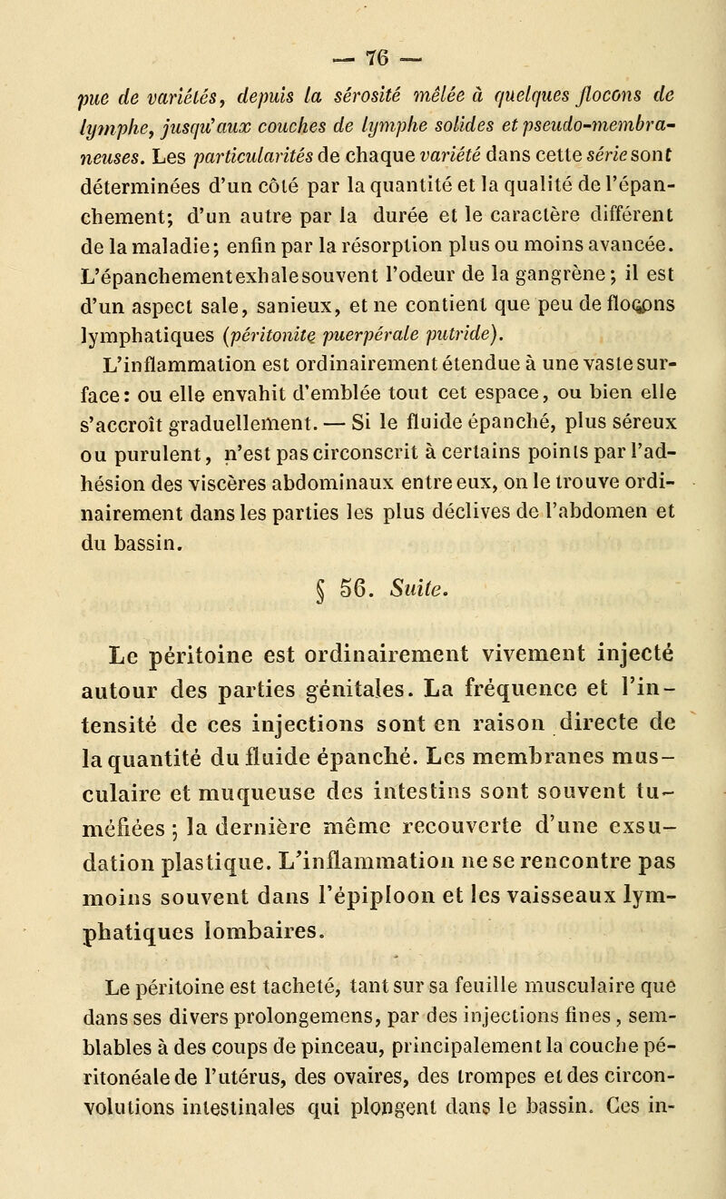 pue de variétés, depuis la sérosité mêlée à quelques flocons de lymphe, jusqu'aux couches de lymphe solides et pseudo-membra- neuses. Les particularités de chaque variété dans cette série sont déterminées d'un côté par la quantité et la qualité de l'épan- ehement; d'un autre par la durée et le caractère différent de la maladie; enfin par la résorption plus ou moins avancée. L'épanchement exhale souvent l'odeur de la gangrène; il est d'un aspect sale, sanieux, et ne contient que peu de flo(^ns lymphatiques (péritonite puerpérale putride). L'inflammation est ordinairement étendue à une vaste sur- face: ou elle envahit d'emblée tout cet espace, ou bien elle s'accroît graduellement. — Si le fluide épanché, plus séreux ou purulent, n'est pas circonscrit à certains points par l'ad- hésion des viscères abdominaux entre eux, on le trouve ordi- nairement dans les parties les plus déclives de l'abdomen et du bassin. § 56. Suite. Le péritoine est ordinairement vivement injecté autour des parties génitales. La fréquence et l'in- tensité de ces injections sont en raison directe de la quantité du fluide épanché. Les membranes mus- culaire et muqueuse des intestins sont souvent tu- méfiées ; la dernière même recouverte d'une exsu- dation plastique. L'inflammation ne se rencontre pas moins souvent dans l'épiploon et les vaisseaux lym- phatiques lombaires. Le péritoine est tacheté, tant sur sa feuille musculaire que dans ses divers prolongemens, par des injections fines, sem- blables à des coups de pinceau, principalement la couche pé- ritonéalede l'utérus, des ovaires, des trompes et des circon- volutions intestinales qui plongent dans le bassin. Ces in-