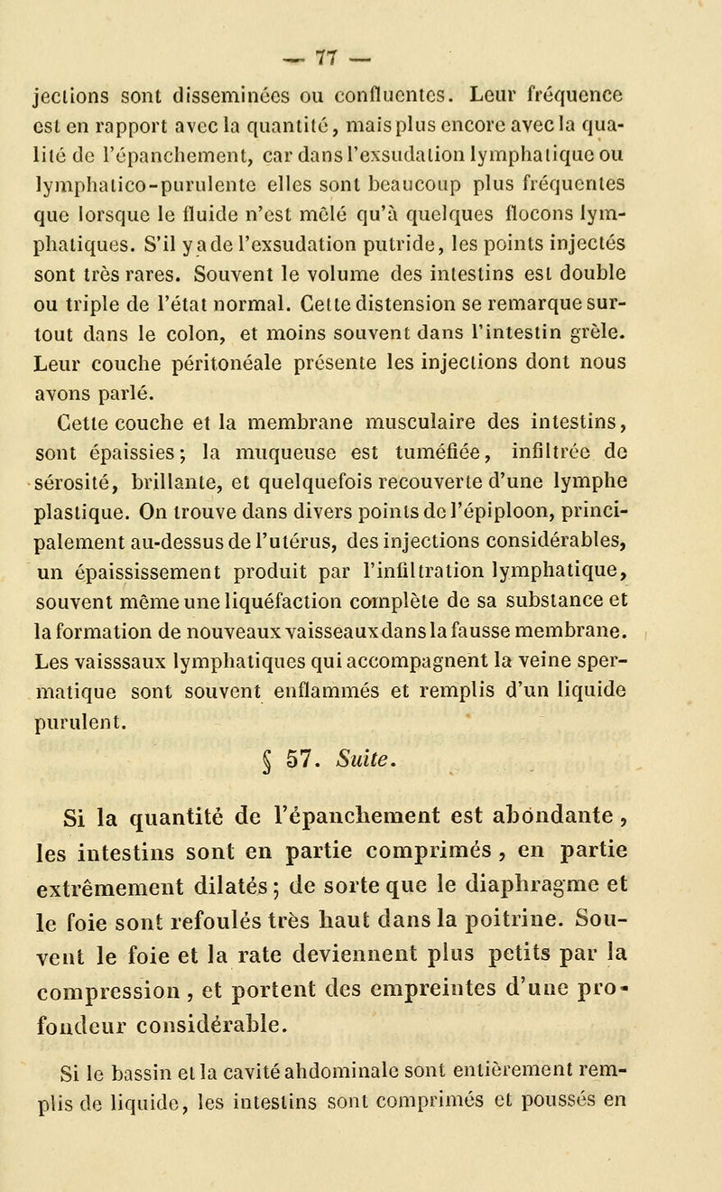 jeclions sont disséminées ou confluontcs. Leur fréquence est en rapport avec la quantité, mais plus encore avec la qua- lité de l'épanchement, car dans l'exsudation lymphatique ou lymphalico-purulente elles sont beaucoup plus fréquentes que lorsque le fluide n'est mêlé qu'à quelques flocons lym- phatiques. S'il y a de l'exsudation putride, les points injectés sont très rares. Souvent le volume des intestins est double ou triple de l'état normal. Cette distension se remarque sur- tout dans le colon, et moins souvent dans l'intestin grêle. Leur couche péritonéale présente les injections dont nous avons parlé. Cette couche et la membrane musculaire des intestins, sont épaissies; la muqueuse est tuméfiée, infiltrée de sérosité, brillante, et quelquefois recouverte d'une lymphe plastique. On trouve dans divers points de l'épiploon, princi- palement au-dessus de l'utérus, des injections considérables, un épaississement produit par l'infiltration lymphatique, souvent même une liquéfaction complète de sa substance et la formation de nouveaux vaisseaux dans la fausse membrane. Les vaisssaux lymphatiques qui accompagnent la veine sper- matique sont souvent enflammés et remplis d'un liquide purulent. § 57. Suite, Si la quantité de répaiicliement est abondante, les intestins sont en partie comprimés, en partie extrêmement dilatés ; de sorte que le diaphragme et le foie sont refoulés très haut dans la poitrine. Sou- vent le foie et la rate deviennent plus petits par la compression, et portent des empreintes d'une pro- fondeur considérable. Si le bassin et la cavité abdominale sont entièrement rem- plis de liquide, les intestins sont comprimés et poussés en