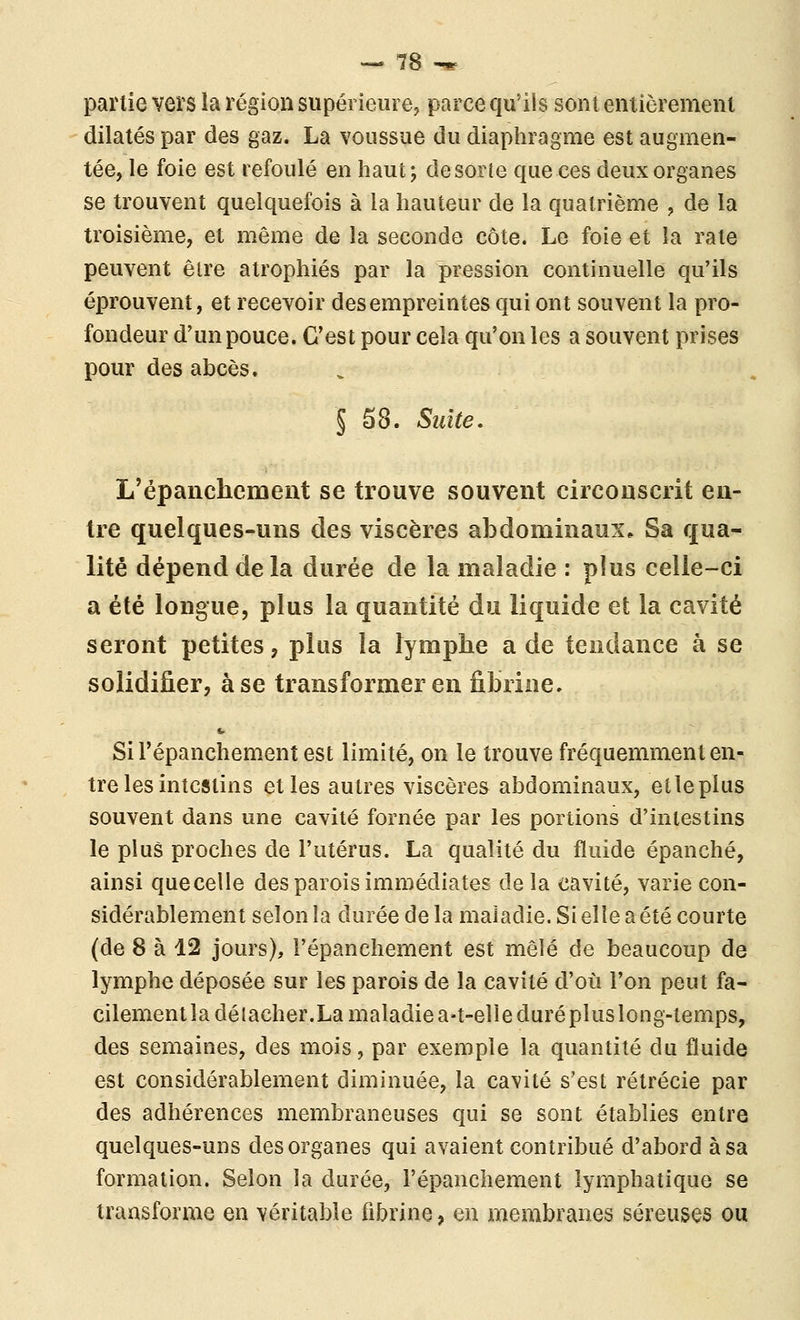 partie veïs la région supérieure, parce qu'ils sont entièrement dilatés par des gaz. La voussue du diaphragme est augmen- tée, le foie est refoulé en haut 5 de sorte que ces deux organes se trouvent quelquefois à la hauteur de la quatrième , de la troisième, et même de la seconde côte. Le foie et la rate peuvent être atrophiés par la pression continuelle qu'ils éprouvent, et recevoir des empreintes qui ont souvent la pro- fondeur d'un pouce. C'est pour cela qu'on les a souvent prises pour des abcès. § 58. Suite. L'épanchement se trouve souvent circonscrit en- tre quelques-uns des viscères abdominaux. Sa qua- lité dépend de la durée de la maladie : plus celle-ci a été longue, plus la quantité du liquide et la cavité seront petites, plus la lymphe a de tendance à se solidifier, à se transformer en fibrine. SiTépanchementest limité, on le trouve fréquemment en- tre les intestins et les autres viscères abdominaux, etleplus souvent dans une cavité fornée par les portions d'intestins le plus proches de l'utérus. La qualité du fluide épanché, ainsi quecelle des parois immédiates de la cavité, varie con- sidérablement selon îa durée de la maladie. Si elle a été courte (de 8 à 12 jours), l'épanchement est mêlé de beaucoup de lymphe déposée sur les parois de la cavité d'où l'on peut fa- cilement la délacher.La maladie a-t-elie duré plus long-temps, des semaines, des mois, par exemple la quantité du fluide est considérablement diminuée, la cavité s'est rétrécie par des adhérences membraneuses qui se sont établies entre quelques-uns des organes qui avaient contribué d'abord à sa formation. Selon la durée, l'épanchement lymphatique se transforme en véritable fibrine, en membranes séreuses ou