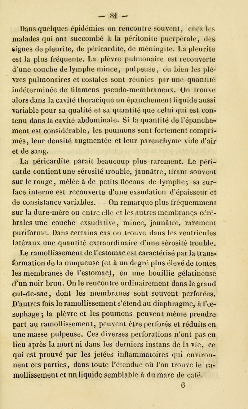 Dans quelques épidémies on rencontre souvoni, clioz les malades qui ont succombé à la péritonite puerpérale, des «ignés depleurite, de péricardile, de méningite. La pleurite est la plus fréquente. La plèvre pulmonaire est recouverte d'une couche de lymphe mince, pulpeuse, ou bien les plè- vres pulmonaires et costales sont réunies par une quantité indéterminée de filamens pseudo-membraneux. On trouve alors dans la cavité thoracique un épanchement liquide aussi variable pour sa qualité et sa quantité que celui qui est con- tenu dans la cavité abdominale. Si la quantité de l'épanché- ment est considérable, les poumons sont fortement compri- més, leur densité augmentée et leur parenchyme vide d'air et de sang. La péricardite paraît beaucoup plus rarement. Le péri- carde contient une sérosité trouble, jaunâtre, tirant souvent sur le rouge, mêlée à de petits flocons de lymphe; sa sur- face interne est recouverte d'une exsudation d'épaisseur et (le consistance variables. — On remarque plus fréquemment sur la dure-mère ou entre elle et les autres membranes céré- brales une couche exsudative, mince, jaunâtre, rarement puriforme. Dans certains cas on trouve dans les ventricules latéraux une quantité extraordinaire d'une sérosité trouble. Le ramollissement de l'estomac est caractérisé par la trans- formation de la muqueuse (et à un degré plus élevé de toutes les membranes de l'estomac), en une bouillie gélatineuse d'un noir brun. On le rencontre ordinairement dans le grand cul-de-sac, dont les membranes sont souvent perforées. D'autres fois le ramollissement s'étend au diaphragme, à l'œ- sophage ; la plèvre et les poumons peuvent même prendre part au ramollissement, peuvent être perforés et réduits en une masse pulpeuse. Ces diverses perforations n'ont pas eu lieu après la mort ni dans les derniers instans de la vie, ce qui est prouvé par les jetées inflammatoires (jui environ- nent ces parties, dans toute l'étendue où l'on trouve le ra- mollissement et un liquide semblable à du marc de café. 6