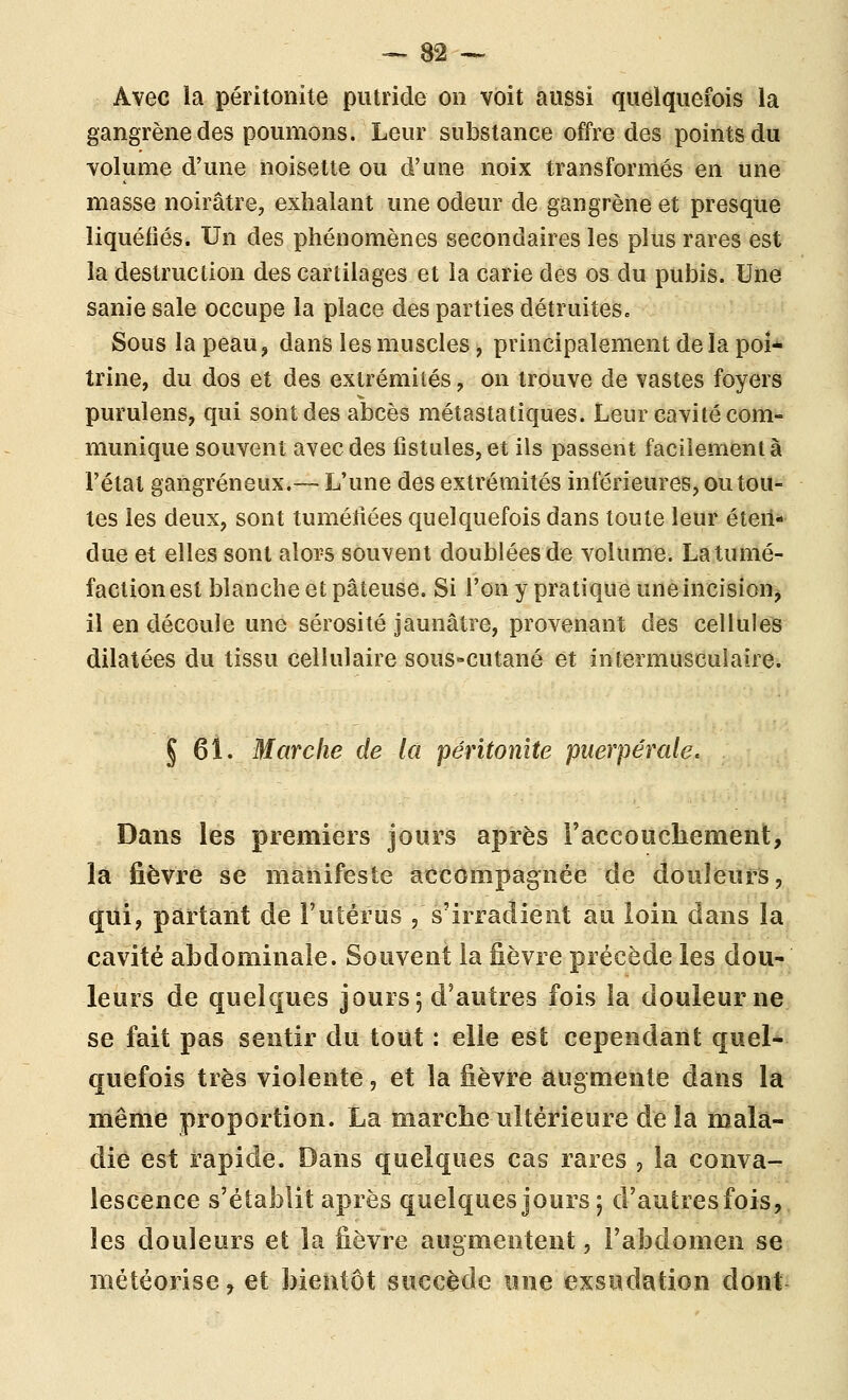 Avec la péritonite putride on voit aussi quelquefois la gangrène des poumons. Leur substance offre des points du volume d'une noisette ou d'une noix transformés en une masse noirâtre, exhalant une odeur de gangrène et presque liquéfiés. Un des phénomènes secondaires les plus rares est la destruction des cartilages et la carie des os du pubis. Une sanie sale occupe la place des parties détruites. Sous la peau, dans les muscles, principalement de la poi- trine, du dos et des extrémités, on trouve de vastes foyers purulens, qui sont des abcès métastatiques. Leur cavité com- munique souvent avec des fistules, et ils passent facilement à l'état gangreneux.— L'une des extrémités inférieures, ou tou- tes les deux, sont tumétiées quelquefois dans toute leur éten- due et elles sont alors souvent doublées de volume. La tumé- faction est blanche et pâteuse. Si l'on y pratique uneincisioUj il en découle une sérosité jaunâtre, provenant des cellules dilatées du tissu cellulaire sous-cutané et intermusculaire. J 61. Marche de la péritonite puerpérale. Dans les premiers jours après Faccouchement, là fièvre se manifeste accompagnée de douleurs, qui, partant de Futérus , s'irradient au loin dans la cavité abdominale. Souvent la fièvre précède les dou- leurs de quelques jours; d'autres fois la douleur ne se fait pas sentir du tout : elle est cependant quel- quefois très violente, et la fièvre augmente dans la même proportion. La marche ultérieure de la mala- die est rapide. Dans quelques cas rares , la conva- lescence s'établit après quelques jours ; d'autres fois, les douleurs et la fièvre augmentent, l'abdomen se météorisc, et bientôt sucGèdc une exsudation dont
