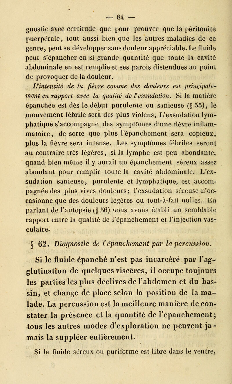 gnostic avec certitude que pour prouver que la péritonite puerpérale, tout aussi bien que les autres maladies de ce genre, peut se développer sans douleur appréciable. Le fluide peut s'épancher en si grande quantité que toute la cavité abdominale en est remplie et ses parois distendues au point de provoquer de la douleur. L'intensité de la fièvre comme des douleurs est principale^ ment en rapport avec la qualité de l'exsudation. Si la matière épanchée est dès le début purulente ou sanieuse (§ 55), le mouvement fébrile sera des plus violens. L'exsudation lym- phatique s'accompagne des symptômes d'une fièvre inflam- matoire, de sorte que plus Tépanchement sera copieux, plus la fièvre sera intense. Les symptômes fébriles seront au contraire très légères, si la lymphe est peu abondante, quand bien même il y aurait un épanchement séreux assez abondant pour remplir toute la cavité abdominale. L'ex- sudation sanieuse, purulente et lymphatique, est accom- pagnée des plus vives douleurs; l'exsudation séreuse n'oc- casionne que des douleurs légères ou lout-à-fail nulles. En parlant de l'autopsie (§ 56) nous avons établi un semblable rapport entre la qualité de l'épanchement et l'injection vas- culaire. § 62. Diagnostic de l'épanchement par la percussion. Si le fluide épanché n'est pas incarcéré par l'ag- glutination de quelques viscères, il occupe toujours les parties les plus déclives de rabdomen et du bas- sin, et change de place selon la position de la ma- lade. La percussion est la meilleure manière de con- stater la présence et la quantité de l'épanchement ; tous les autres modes d'exploration ne peuvent ja- mais la suppléer entièrement. Si le fluide séreux ou puriforme est libre dans le ventre,