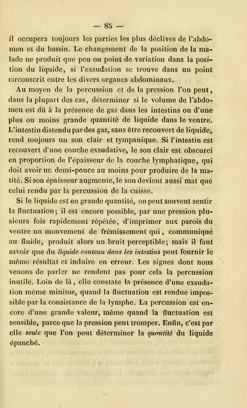 il occupera toujours les parties les plus déclives de Tabdo- men et du bassin. Le changement de la position de la ma- lade ne produit que peu ou point de variation dans la posi- tion du liquide, si l'exsudation se trouve dans un point circonscrit entre les divers organes abdominaux. Au moyen de Ka percussion et de la pression l'on peut, dans la plupart des cas, déterminer si le volume de Tabdo- men est dû à la présence de gaz dans les intestins ou d'une plus ou moins grande quantité de liquide dans le ventre. L'intestin distendu par des gaz, sans être recouvert de liquide, rend toujours un son clair et tympanique. Si l'intestin est recouvert d'une couche exsudative, le son clair est obscurci en proportion de l'épaisseur de la couche lymphatique, qui doit avoir un demi-pouce au moins pour produire de la ma- tité. Si son épaisseur augmente, le son devient aussi mat que celui rendu par la percussion de la cuisse. Si le liquide est en grande quantité, on peut souvent sentir la fluctuation; il est encore possible, par une pression plu- sieurs fois rapidement répétée, d'imprimer aux parois du ventre un mouvement de frémissement qui, communiqué au fluide, produit alors un bruit perceptible; mais il faut savoir que du liquide contenu dans les intestins peut fournir le même résultat et induire en erreur. Les signes dont nous venons de parler ne rendent pas pour cela la percussion inutile. Loin de là, elle constate la présence d'une exsuda- tion même minime, quand la fluctuation est rendue impos- sible par la consistance de la lymphe. La percussion est en- core d'une grande valeur, même quand la fluctuation est sensible, parce que la pression peut tromper. Enfin, c'est par elle seule que l'on peut déterminer la quantité du liquide épanché.