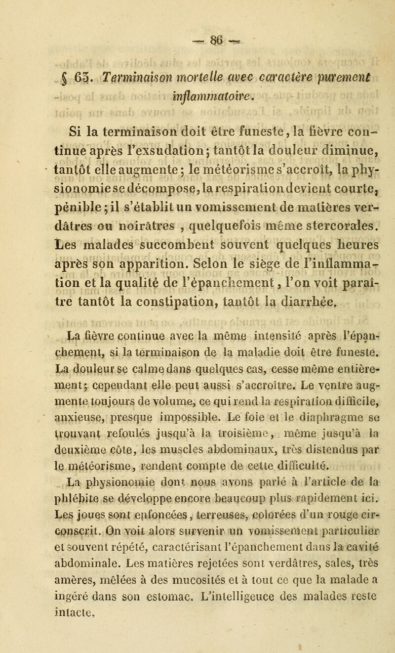 § 65. Termîncmon mortelle avec caraetère purement inflainmatoire, Si la terminaison doit être funeste, la fièvre con- tinue après Fexsudation; tantôtla douleur diminue, tantôt elle augmente ; le météorisnie s'accroît, la phy- sionomie se décompose, la respiration devient courte, pénible ; il s'établit un vomissement de matières ver- dâtres ou noirâtres , quelquefois même stercorales. Les malades succombent souvent quelques heures après son apparition. Selon le siège de l'inflamnia- tion et la qualité de l'épanchement, l'on voit paraî- tre tantôt la constipation, tantôt la diarrhée. La fièvre continue avec la même intensité après Tépan- clienient, si la terminaison de la maladie doit être funeste. La douleur se calme dans quelques cas, cesse même entière- ment; cependant elle peut aussi s'accroître. Le ventre aug- mente toujours de volume, ce qui rend la respiration difficile, anxieuse, presque impossible. Le foie et le diaphragme se trouvant refoulés jusqu'à la troisième, même jusqu'à la deuxième côte, les muscles abdominaux, très distendus par le météorisme, rendent compte de cette difficulté. La physionomie dont nous avons parié à l'article de la phlébite se développe encore beaucoup plus rapidement ici. Les joues sont enfoncées, terreuses, colorées d'un rouge cir- conscrit. On voit, alors survenir un vomissement particulier et souvent répété, caractérisant l'épanchement dans la cavité abdominale. Les matières rejetées sont verdâtres, sales, très amères, mêlées à des mucosités et à tout ce que la malade a ingéré dans son estomac. L'intelligence des malades reste intacte.