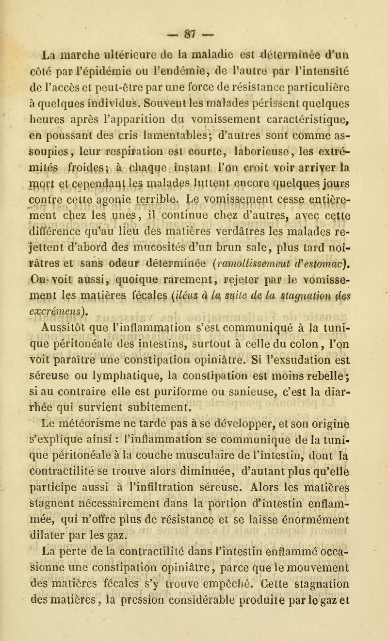 La marche ultérieure de la maladie est déterminée d'un côté par répidérnie ou Tendémie, de l'autre par l'intensité de l'accès et peut-être par une force de résistance particulière à quelques individus. Souvent les malades périssent quelques heures après l'apparition du vomissement caractéristique, en poussant des cris lamentables; d'autres sont comme as- soupies, leur respiration est courte, laborieuse, les extré- mités froides; à chaque instant l'on croit voir arriver la i]f^ûrt etcependan^les malades luttent encore quelques JQurs contre celte agonie terrible. Le vomissement cesse entière- ment chez les unes, il continue chez d'autres, avec cette différence qu'au lieu des matières verdâtres les malades re- jettent d'abord des mucosités d'un brun sale, plus tard noi- râtres et sans odeur déterminée (ramoUissemeut d'estomac), On'Voit aiissi, quoique rarement, rejeter par le vomisse- ment les matières fécales {Uém à la. mite de la stagnation des excrémens). Aussitôt que l'inflammation s'est communiqué à la tuni- que péritonéale des intestins, surtout à celle du colon, l'on voit paraître une constipation opiniâtre. Si l'exsudalion est séreuse ou lymphatique, la constipation est moins rebelle ; si au contraire elle est puriforme ou sanieuse, c'est la diar- rhée qui survient subitement. Le météorisme ne tarde pas à se développer, et son origine s'explique ainsi : l'inflammation se communique de la tuni- que péritonéale à la couche musculaire de l'intestin, dont la contractilité se trouve alors diminuée, d'autant plus qu'elle participe aussi à l'infiltration séreuse. Alors les matières stagnent nécessairement dans la portion d'intestin enflam- mée, qui n'ofl're plus de résistance et se laisse énormément dilater par les gaz. La perte de la contractilité dans l'intestin enflammé occa- sionne une constipation opiniâtre, parce que le mouvement des matières fécales s'y trouve empêché. Cette stagnation des matières, la pression considérable produite par le gaz et