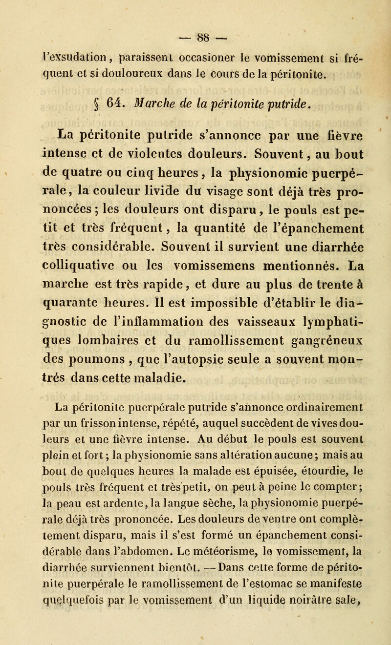 rexsudation, paraissent occasioner le vomissement si fré- quent et si douloureux dans le cours de la péritonite. § 64. Marche de la péritonite putride, La péritonite putride s'annonce par une fièvre intense et de violentes douleurs. Souvent, au bout de quatre ou cinq heures, la physionomie puerpé- rale, la couleur livide du visage sont déjà très pro- noncées ; les douleurs ont disparu, le pouls est pe- tit et très fréquent, la quantité de l'épanchement très considérable. Souvent il survient une diarrhée coUiquative ou les vomissemens mentionnés. La marche est très rapide, et dure au plus de trente à quarante heures. Il est impossible d'établir le dia- gnostic de l'inflammation des vaisseaux lymphati- ques lombaires et du ramollissement gangreneux des poumons , que l'autopsie seule a souvent mon- trés dans cette maladie. La péritonite puerpérale putride s'annonce ordinairement par un frisson intense, répété, auquel succèdent de vives dou- leurs et une fièvre intense. Au début le pouls est souvent plein et fort ; la physionomie sans altération aucune ; mais au bout de quelques heures la malade est épuisée, étourdie, le pouls très fréquent et très petit, on peut à peine le compter; la peau est ardente, la langue sèche, la physionomie puerpé- rale déjà très prononcée. Les douleurs de ventre ont complè- tement disparu, mais il s'est formé un épanchement consi- dérable dans l'abdomen. Le météorisme, le vomissement, la diarrhée surviennent bientôt. —Dans cette forme de périto- nite puerpérale le ramollissement de l'estomac se manifeste quelquefois par le vomissement d'un liquide noirâtre sale,