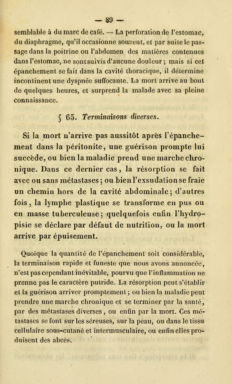 semblable à du marc de café. — La perforation de l'estomac, du diaphragme, qu'il occasionne souvent, et par suite le pas- sage dans la poitrine ou l'abdomen des matières contenues dansTestomac, ne sontsuivis d'aucune douleur ; mais si cet épanchement se fait dans la cavité thoracique, il détermine incontinent une-dyspnée suffocante. La mort arrive au bout de quelques heures, et surprend la malade avec sa pleine connaissance. J 65. Terminaisons diverses. Si la mort n'arrive pas aussitôt après l'épanche- ment dans la péritonite, une guérison prompte lui succède, ou bien la maladie prend une marche chro- nique. Dans ce dernier cas, la résorption se fait avec ou sans métastases; ou bien l'exsudation se fraie un chemin hors de la cavité abdominale; d'autres fois 5 la lymphe plastique se transforme en pus ou en masse tuberculeuse ; quelquefois enfin l'hydro- pisie se déclare par défaut de nutrition, ou la mort arrive par épuisement. Quoique la quantité de l'épanchement soit considérable, la terminaison rapide et funeste que nous avons annoncée, n'est pas cependant inévitable, pourvu que l'inflammation ne prenne pas le caractère putride. La résorption peut s'établir et la guérison arriver promptement ; ou bien la maladie peut prendre une marche chronique et se terminer par la santé, par des métastases diverses, ou enfin par la mort. Ces mé- tastases se font sur les séreuses, sur la peau, ou dans le tissu cellulaire sous-cutané et intermusculaire, ou enfin elles pro- duisent des abcès.