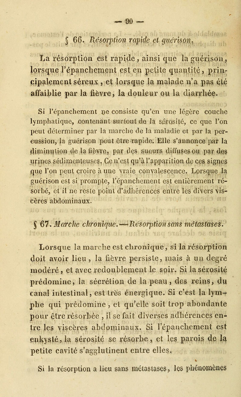 § 66. Résorption rapide et guérison. La résorption est rapide, ainsi que la guérison, lorsque l'épanchement est en petite quantité, prin- cipalement séreux, et lorsque la malade n'a pas è,té affaiblie par la fièvre, la douleur ou la diarrhée. Si répanchement ce consiste qu'en une légère couche lymphatique, contenant surtout de la sérosité, ce que l'on peut déterminer par la marche de la maladie et par la per- cussion, la guérison peut être rapide. Elle s'annonce par la (^iminiition de la fièvre^ par des sueurs diffuses ou par des urines sédimenteuses. Ce n'est qu'à l'apparition de ces signes que l'on peut croire à une vraie convalescence. Lorsque la guérison est si prompte, l'épanchement est entièrement ré- sorbé, et il ne reste point d'adhérences entre les divers vis- cères abdominaux. § ^'l, Marche chronîque,^-^Résorption sans métastases. Lorsque la marche est clironique, si là résojrption doit avoir lieu, la fièvre persiste, mais à un degré modéré, et avec redoublement le soir. Si la sérosité prédomine, la sécrétion de la peau, des reins, du canal intestinal, est très énergique. Si c'est la îym-r pbe qui prédomine , et qu'elle soit trop abondante pour être résorbée , il se fait diverses adhérences en- tre les viscères abdominaux. Si l'épanchement est enkysté, la sérosité se résorbe, et les parois de I4 petite cavité s'agglutinent entre elles. Si la résorption a lieu sans métastases, les phénomènes