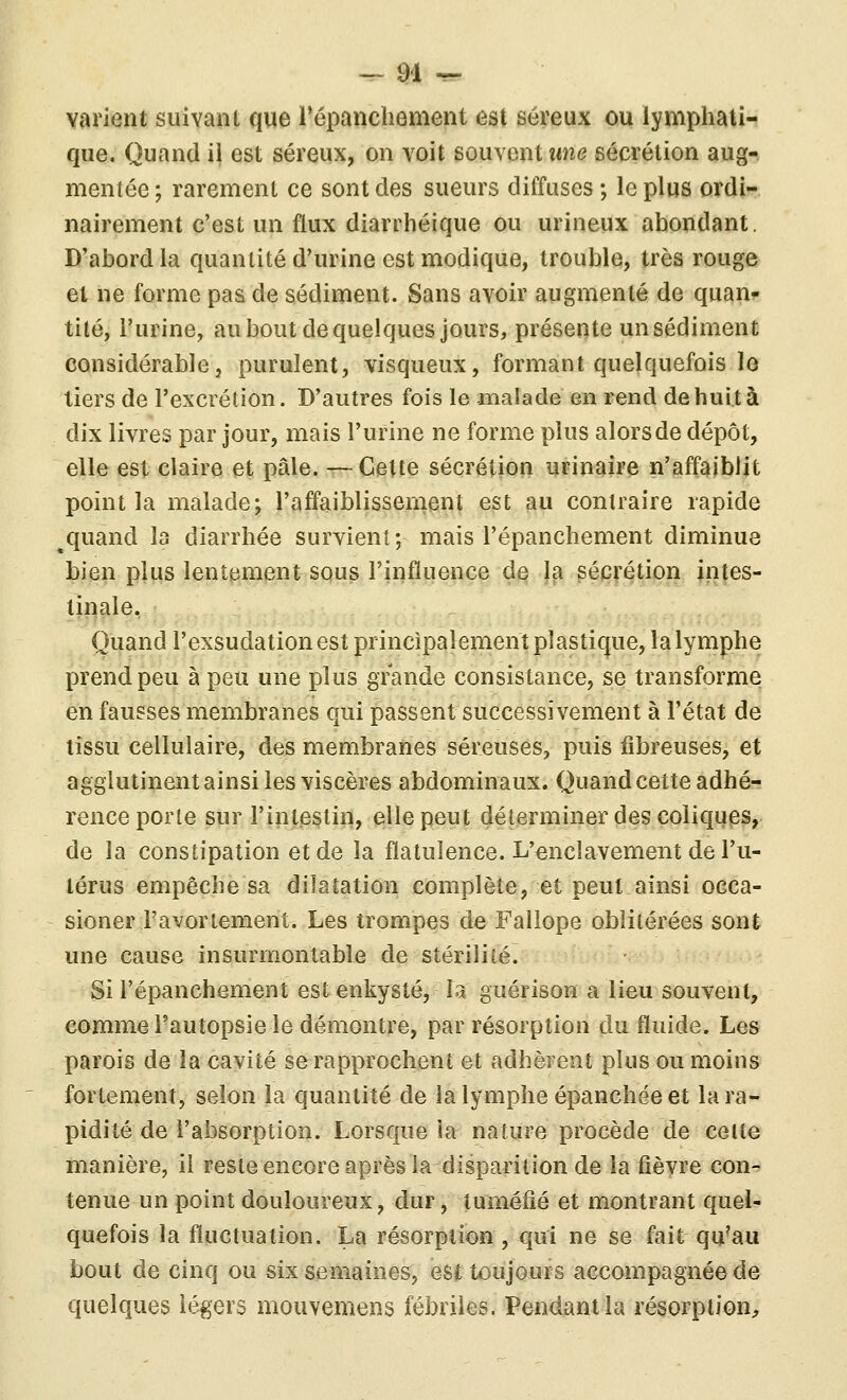 — H -r- varient suivani que répancliement est séreux ou lymphati- que. Quand il est séreux, on voit souvent tme sécrétion aug- mentée ; rarement ce sont des sueurs diffuses ; le plus ordi- nairement c'est un flux diarrhéique ou urineux abondant. D'abord la quantité d'urine est modique, trouble, très rouge et ne forme pas de sédiment. Sans avoir augmenté de quan- tité, l'urine, au bout de quelques jours, présente un sédiment considérable, purulent, visqueux, formant quelquefois le tiers de l'excrétion. D'autres fois le malade en rend de huit à dix livres par jour, mais l'urine ne forme plus alors de dépôt, elle est claire et pâle. —Cette sécrétion urinaire n'affaiblit point la malade; l'affaiblissenient est au contraire rapide ^quand la diarrhée survient; mais l'épanchement diminue bien plus lentement squs l'influence de la sécrétion intes- tinale. Quand l'exsudation est principalement plastique, la lymphe prend peu à peu une plus grande consistance, se transforme en fausses membranes qui passent successivement à l'état de tissu cellulaire, des membranes séreuses, puis fibreuses, et agglutinent ainsi les viscères abdominaux. Quandcette adhé- rence porte sur l'intestin, elle peut déterminer des coliques, de la constipation et de la flatulence. L'enclavement de l'u- térus empêche sa dilatation complète, et peut ainsi occa- sioner i'avortement. Les trompes de Fallope oblitérées sont une cause insurmontable de stérilité. Si l'épanchement est enkysté, la guérison a lieu souvent, comme Fautopsie le démontre, par résorption du fluide. Les parois de la cavité se rapprochent et adhèrent plus ou moins fortement, selon la quantité de la lymphe épanchée et la ra- pidité de l'absorption. Lorsque la nature procède de celte manière, il reste encore après la disparition de la fièvre con- tenue un point douloureux, dur, tuméfié et montrant quel- quefois la fluctuation. La résorption, qui ne se fait qu^au bout de cinq ou six semaines, est toujours accompagnée de quelques légers mouvemens fébriles. Pendant la résorption^