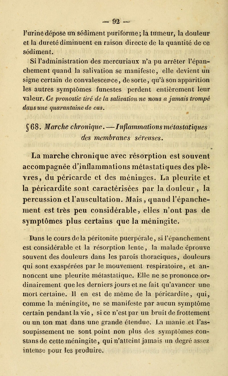 l'urinô déposé un sédiment puriforme; la fumeur, la douleur et la dureté diminuent en raison directe de la quantité de ce sédiment. Si l'administration des mercuriaux n'a pu arrêter l'épan- chement quand la salivation se manifeste, elle devient un signe certain de convalescence, de sorte, qu'à son apparition les autres symptômes funestes perdent entièrement leur valeur. Ce pronostic tiré de La salivation ne nous a jamais trompé dans une quarantaine de cas. § 68. Marche chronique, —Inflammations métastatiques des membranes séreuses. La marche chronique avec résorption est souvent accompagnée d'inflammations métastatiques des plè- vres, du péricarde et des méninges. La pleurite et la péricardite sont caractérisées par la douleur , la percussion et l'auscultation. Mais , quand l'épanche- ment est très peu considérable, elles n'ont pas de symptômes plus certains que la méningite. Dans le cours delà péritonite puerpérale, si l'épanchement est considérable et la résorption lente, la malade éprouve souvent des douleurs dans les parois thoraciques, douleurs qui sont exaspérées par le mouvement respiratoire, et an- noncent une pleurite métastalique. Elle ne se prononce or- dinairement que les derniers jours et ne fait qu'avancer une mort certaine. Il en est de même de la péricardite, qui, comme la méningite, ne se manifeste par aucun symptôme certain pendant la vie, si ce n'est par un bruit de frottement ou un ton mat dans une grande étendue. La manie et l'as- soupissement ne sont point non plus des symptômes con- stans de cette méningite, qui n'atteint jamais un degré assez intense pour les produire.