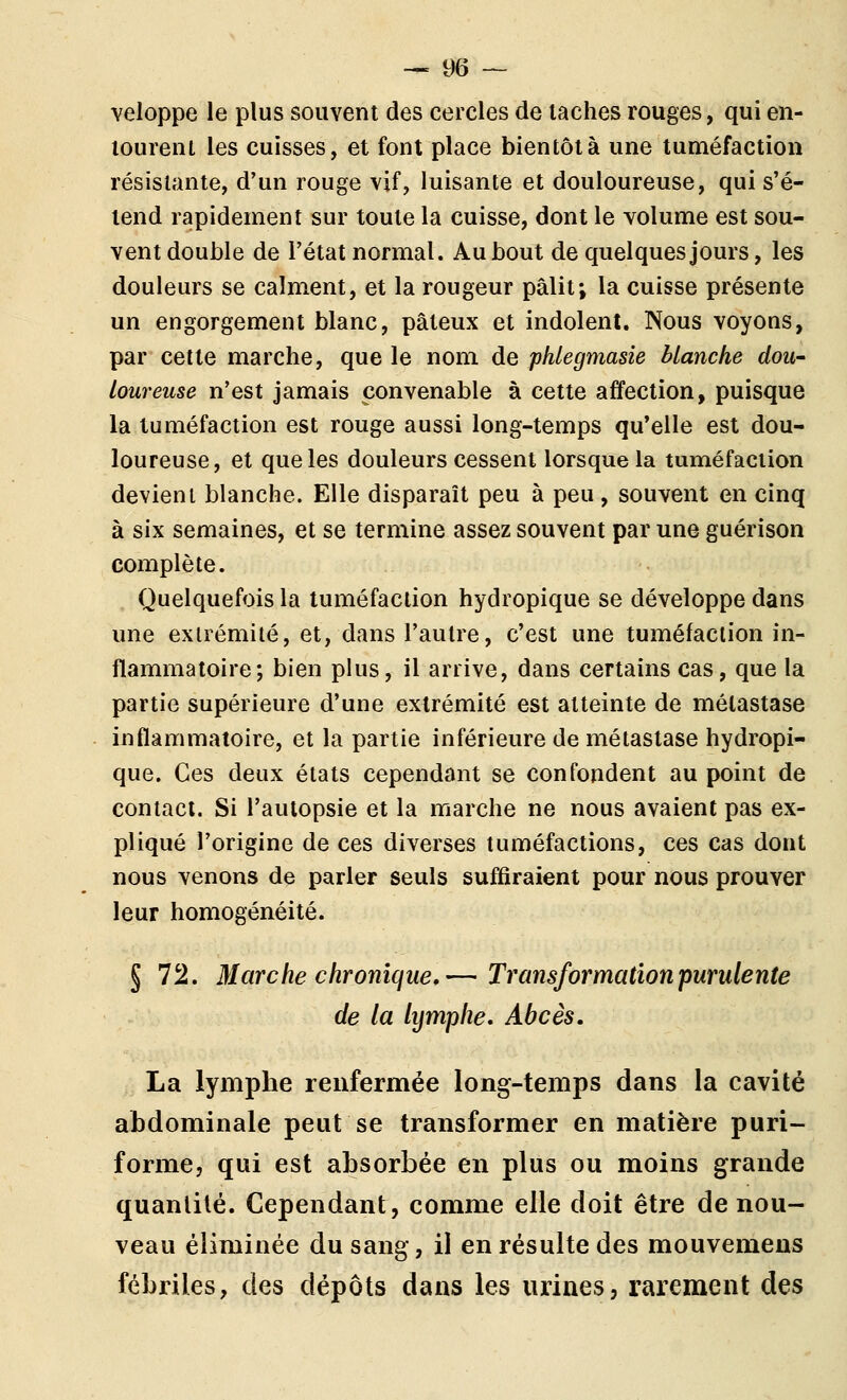 veloppe le plus souvent des cercles de lâches rouges, qui en- loureiil les cuisses, et font place bientôt à une tuméfaction résistante, d'un rouge vif, luisante et douloureuse, qui s'é- tend rapidement sur toute la cuisse, dont le volume est sou- vent double de l'état normal. Aubout de quelques jours, les douleurs se calment, et la rougeur pâlit; la cuisse présente un engorgement blanc, pâteux et indolent. Nous voyons, par cette marche, que le nom de phlegmasie blanche dou- loureuse n'est jamais convenable à cette affection, puisque la tuméfaction est rouge aussi long-temps qu'elle est dou- loureuse, et que les douleurs cessent lorsque la tuméfaction devient blanche. Elle disparaît peu à peu, souvent en cinq à six semaines, et se termine assez souvent par une guérison complète. Quelquefois la tuméfaction hydropique se développe dans une extrémité, et, dans l'autre, c'est une tuméfaction in- flammatoire; bien plus, il arrive, dans certains cas, que la partie supérieure d'une exirémité est atteinte de métastase inflammatoire, et la partie inférieure de métastase hydropi- que. Ces deux états cependant se confondent au point de contact. Si l'autopsie et la marche ne nous avaient pas ex- pliqué l'origine de ces diverses tuméfactions, ces cas dont nous venons de parler seuls suffiraient pour nous prouver leur homogénéité. § 72. Marche chronique,— Transformation purulente de la lymphe. Abcès. La lymphe renfermée long-temps dans la cavité abdominale peut se transformer en matière puri- forme, qui est absorbée en plus ou moins grande quantité. Cependant, comme elle doit être de nou- veau éliminée du sang, il en résulte des mouvemens fébriles, des dépôts dans les urines, rarement des