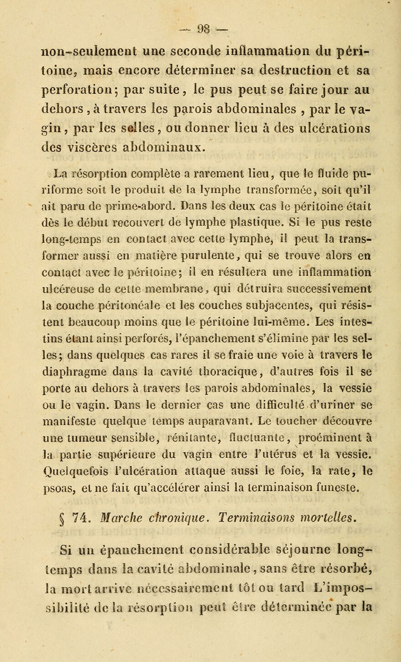 iioii-seulement une seconde inflammation du péri- toine, mais encore déterminer sa destruction et sa perforation; par suite, le pus peut se faire jour au dehors , à travers les parois abdominales , par le va- gin , par les selles, ou donner lieu à des ulcérations des viscères abdominaux. La résorption complète a rarement lieu, que le fluide pu- riforme soit le produit de la lymphe transformée, soit qu'il ait paru de prime-abord. Dans les deux cas le péritoine était dès le début recouvert de lymphe plastique. Si le pus reste long-temps en contact avec cette lymphe, il peut la trans- former aussi en matière purulente, qui se trouve alors en contact avec le péritoine; il en résultera une inflammation ulcéreuse de cette membrane, qui détruira successivement la couche péritonéale et les couches subjacentes, qui résis- tent beaucoup moins que le péritoine lui-même. Les intes- tins étant ainsi perforés, l'épanchement s'élimine par les sel- les; dans quelques cas rares il se fraie une voie à travers le diaphragme dans la cavité thoracique, d'autres fois il se porte au dehors à travers les parois abdominales, la vessie ou le vagin. Dans le dernier cas une difficulté d'uriner se manifeste quelque temps auparavant. Le loucher découvre une tumeur sensible, rénitante, fluctuante, proéminent à la partie supérieure du vagin entre l'utérus et la vessie. Quelquefois l'ulcération attaque aussi le foie, la rate, le psoas, et ne fait qu'accélérer ainsi la terminaison funeste. § 74. Marche chronique. Terminaisons mortelles. Si un épanclîcment considérable séjourne long- temps dans la cavité abdominale, sans être résorbé, la mort arrive nécessairement tôt ou tard L'impos- sibiliié de la résorption peut être déterminée par la